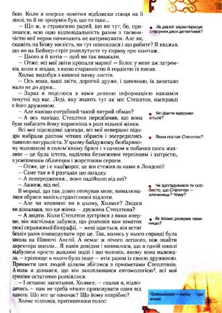 бою. Коли я вперше помітив відблиски сонця на її
лінзі, то й не зрозумів був, що то таке...
—Що ж, я страшенно радий, що ви тут, бо, при- « Якдіалогхарактеризує
знаюся, всю оцю відповідальність разом з таємни- стосункидвохдетективів?
чістю мої нерви починають не витримувати. Але як,
скажіть на Божу милість, ви тут опинилися і що робите? Я вважав,
що ви на Бейкер-стріт розплутуєте ту справу про шантаж.
—Цього я й хотів —щоб ви так вважали.
—Отже, всі мої звіти пропали марно! —Голос у мене аж затрем­
тів, коли я згадав, з якою старанністю й гордістю їх писав.
Холмс видобув з кишені пачку листів:
—Ось вони, ваші звіти, дорогий друже, і запевняю, їх зачитано
мало не до дірок...
—Зараз я поділюся з вами деякою інформацією навзамін
почутої від вас. Леді, яку знають тут як міс Степлтон, насправді
є його дружиною.
—Але навіщо потрібний такий хитрий обман? # якіфактивідкрива-
—А ось навіщо: Степлтон передбачив, що вона ються?
буде набагато йому корисніша в ролі вільної жінки.
Всі мої підсвідомі здогади, всі мої невиразні підо­
зри набрали раптом ЧІТКИХ обрисів І зосередились 9 ЯкимпостаєСтеплтон?
навколо натураліста. У цьому байдужому, безбарвно­
му чоловікові в солом’яному брилі і з сачком я побачив щось жах­
ливе —це була істота, наділена безмежним терпінням і хитрістю,
зусміхненим обличчям і жорстоким серцем.
—Отже, це і є нашч«орог, це він стежив за нами в Лондоні?
—Саме так я й розгадав цю загадку.
—А попередження... воно надійшло від неї?
—Авжеж, від неї.
В мороці, що так довго оточував мене, вималюва­
лися обриси якоїсь страхітливої підлоти.
—Але чи впевнені ви в цьому, Холмсе? Звідки
видізналися, що ця жінка —дружина Степлтона?
—А звідти. Коли Степлтон зустрівся з вами впер­
ше, він настільки забувся, що розповів вам шматок
своєї справжньої біографії, —мені здається, він встиг
безліч разів пошкодувати про це. Так, колись у нього справді була
школа на Півночі Англії. А немає ж нічого легшого, ніж знайти
директора школи... Я навів довідки і виявилося, що в одній школі
відбулися просто жахливі події і що чоловік, якому вона належа­
ла, —прізвище в нього було інше —втік разом із своєю дружиною.
Прикмети цих людей цілком збіглися з прикметами Степлтонів.
Аколи я дізнався, що він захоплювався ентомологією3, всі мої
сумніви остаточно розвіялися,
—І останнє запитання, Холмсе, —сказав я, підво­
дячись, —нам не треба нічого приховувати один від
одного. Що все це означає? Що йому потрібно?
Холмс відповів, притишивши голос:і
• Чиздогадувавсятиосо­
бисто,щоСтеплтон—
злочинець?Чому?
• ЯкХолмсрозкривтаєм­
ницю?
і
 