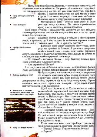 IIIIНІНІ
• Чомуситуаціязагострю­
ється?
• Якимбувкрик?
4—Йому потрібне вбивство, Вотсоне, —витончене, заздалегідь об­
мірковане навмисне вбивство. Не розпитуйте мене про подробиці.
Він осьгось-потрапить у мої сіті, хоч уже встиг обплутати сера Генрі
своїми. З вашою допомогою він уже майже у мене
в руках. Нам тепер загрожує тільки одна небезпека.
Він може завдати удару раніше від нас. Слухайте!
Моторошний зойк —довгий зойк жаху й болю
розітнув тишу пустища. Від цього страхітливого
крику в мене аж кров у жилах похолола.
Цей крик, гучний і несамовитий, долинув до нас звіддаля
з похмурої рівнини. Аж ось він почувся ближче, став ще гучні­
шим і благальнішим.
—Де це? —пошепки спитав Холмс, і з того, як у нього зірвався
голос, я зрозумів, що й він, людина із залізними нервами, приго­
ломшений до глибини душі. —Де це кричать, Вотсоне?
Болісний крик знову розітнув нічну тишу, цього
,крЩ°супровоа*увало разу ще гучніше й ближче. І до нього долучився
якийсь новий звук —глухе, притишене гарчання,
досить мелодійне і водночас загрозливе, воно лунало то дужче, то
слабше, нагадуючи безперервний гомін моря.
—Це собака! —вигукнув Холмс. —Ану, Вотсоне, біжімо туди.
Боже милий, аби тільки встигнути!..
—Але стривайте! Що це?
На тому схилі ми побачили щось темне, неправильної форми.
Коли ми підбігли ближче, темний предмет набрав чіткіших обрисів.
Це була людина, вона лежала долілиць, підвернувши
• Якбулознайденотіло? під якимось жахливим ку^ом голову, підвівши плечі
й випнувши спину так, наче робила сальто. Холмс
доторкнувся до тіла, скрикнув від жаху і відсмикнув руку. Сірник
висвітив таке, від чого серця в нас завмерли —перед нами лежало
мертве тіло сера Генрі Баскервіля!
Ще б пак! Адже ні я, ні Холмс не могли забути
незвичайний червонястий твідовий костюм Генрі
Баскервіля, той самий, у якому він уперше завітав
до нас на Бейкер-стріт. Ми тільки на мить побачи­
ли цей костюм, а потім сірник спалахнув востаннє й
згас так само, як у наших серцях згасла надія.
Холмс застогнав, і навіть у темряві стало видно, як
зблідло його обличчя.
—Подумати тільки, ми чули його крик —Боже
мій, який крик! —і не змогли врятувати сера ГенріІ
Де цей клятий псюра, що призвів його до смерті?
Може, ховається тут серед скель? А де Степлтон?
Він відповість за це...
Холмс нахилився над тілом сера Генрі. І раптом по­
чав пританцьовувати, сміючись і тиснучи мені руку.,
—Борода! Борода! У цього чоловіка борода!
—Борода?
• Якадетальостаточно
переконаладетективів,що
постраждалий—серГенрі?
ЧомутакзрадівХолмс?
 