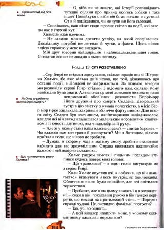 —О, хіба ви не знаєте, які історії розповідають
• Проаналізуй хід роз- тутешні селяни про привид якогось собаки і таке
мови' інше? Подейкують, ніби він бігає ночами в пустищі.
От я й поцікавився, чи не чули ви його сьогодні.
—Сподіваюсь, ваш візит сюди проллє світло на події, які заве­
ли нас у глухий кут.
Холмс знизав плечима.
—Не завжди можна досягти успіху, на який сподіваєшся.
Досліднику потрібні не легенди й чутки, а факти. Щось нічого
з цією справою у мене не виходить.
Мій друг говорив найщирішим і найнезацікавленішим тоном.
Степлтон все ще не зводив з нього погляду.
Розділ 13. СІТІ РОЗСТАВЛЕНО
...Сер Генрі не стільки здивувався, скільки зрадів появі Ш ерло­
ка Холмса, бо вж е кілька днів чекав, що той, дізнавш ись про
останні події, в Л ондоні не затрим ається. З а пізньою вечерею
ми розповіли серові Генрі стільки з відомого нам, скільки йому
необхідно було знати. Але спочатку мені довелося виконати один
. ЯКбуласприйнята н еприєм ний обов’язо к - розповісти Беррім ору
звісткапросмерть? і його друж ині про смерть Селдена. Дворецький
зустрів цю звістку з явною полегкістю, а місіс Бер-
рімор гірко заплакала, закривш и обличчя фартуш иною . Д ля всьо­
го світу Селден був злочинцем, напівтвариною -напівдияволом,
але для неї він завж ди залиш ався маленьким норовливим хлопчи­
ком з її юності, дитиною , яка чіплялаб^ за її руку...
— Але ж у яком у стані наша власна справа? —спитав баронет. -
Чи вдалося вам хоч трохи її розплутати? М и з Вотсоном, відколи
приїхали сюди, ще нічого не зробили.
—Думаю, в скорому часі я матиму змогу зробити становище
набагато для вас зрозуміліш им. Справа виявилася надзвичайно
важкою і неймовірно складною...
Холмс раптом замовк і пильним поглядом вту­
пився кудись поверх моєї голови.
— Щ о трапилося? — в один голос вигукнули ми
з сером Генрі.
К оли Х олмс опустив очі, я побачив, що він нама­
гається вгамувати якесь внутріш нє хвилювання.
О бличчя в нього було спокійне, але очі світилися
торжеством.
— Пробачте, але я на цьому знаюсь і я в захоплен­
ні, —сказав він, показавши рукою в бік галереї порт­
ретів, що висіли на протилежній стіні... — Портрети
справді чудові. Це, очевидно, фамільні портрети?
—Так, усі до одного... і
— А цей кавалер навпроти мене, у чорному окса­
митовому камзолі з мереживом?
• Щ о привернуло увагу
Холмса?
Л П п м гп п ія та/Найтовти
 