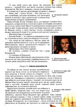 г— О, вам треба знати про нього. Це причина всіх наш их
нещ асть — лиходій Гуго, від якого почалася легенда про собаку
Баскервілів. М и його, очевидно, ніколи не забудемо.
Я з цікавістю й деяким здивуванням втупився у портрет.
— Бож е мій! — мовив Холмс. — Він здається до­
сить спокійним, лагідним чоловіком, але, насмілюся • Якописанопортрет
сказати, в погляді є щось диявольське, я уявляв його
кремезнішим хлопцем і розбишакою...
Реш ту вечора Холмс говорив мало, але портрет гульвіси Гуго,
здавалося, зачарував його, і коли ми сиділи за вечерею, він майже
не спускав з нього очей. П роте познайомитися з ходом дум ок мого
друга я зм іг тільки пізніше, коли сер Генрі піш ов до себе в кім на­
ту. В зявш и свічку з своєї спальні, Холмс повернувся разом зі
мною в трапезну й підніс її до потемнілого від часу портрета...
— Він нікого вам не нагадує?
— Господи Боже! —не стримав я здивованого вигу­
ку. З полотна на мене дивилося обличчя Степлтона.
—Ага, тепер ви теж побачили. М ої очі давно на­
треновані вивчати обличчя, а не те, що їх прикрашає.
Н айголовніш а якість крим іналіста-слідчого — це
вміти проникати поглядом за маски.
— Неймовірно. Наче його портрет.
— Н е підлягає сумніву, С теплтон теж з роду
Баскервілів.
— І з планами на Спадщину.
— Цілком вірно. Цей портрет, що випадково потра­
пив на очі, дає нам у руки одну з найважливіших спо­
лучних ланок, відсутність якої так нам дошкуляла...
• Д о якого висновку
прийшов Ш ерлок Холмс?
Розділ 14. СОБАКА БАСКЕРВІЛІВ
Попереду на нас чекало велике випробування,
. /. . ш Як Вотсон почуває себе
нарешті ми були готові до останнього вирішаль- передневідомим?
ного зусилля, а Холмс нічого не говорив, і я міг
лише здогадуватися, якою буде послідовність його дій. Серце
в мене аж завмирало в передчутті невідомого, коли в обличчя
нам війнуло холодним вітром, і темний, пустельний простір по
обидва боки вузької дороги підказав мені, що ми знову опини­
лися в пустищі. Кожний крок коней, кожний оберт колеса
наближав нас до останньої пригоди.
Присутність візника, екіпаж якого ми найняли в
т. Г. ^ „ . • Як ведуть себе справжні
Кумбі-Треисі, заважала нам, і ми, хоч нерви наші детективи?
аж тремтіли від напруження в очікуванні близької
небезпеки, змушені були балакати про дрібниці. Така стрима­
ність давалася взнаки, і тому я відчув навіть деяку полегкість,
коли ми, нарешті, проминули будинок Френкленда і покотили і
дозамку Баскервілів, як я здогадався —місця останньої дії. Не *
завертаючи до будинку, ми проїхали до хвіртки в кінці тисової
 