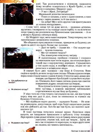 алеї. Там розп лати лися з візником , наказавш и
йому негайно повертатися в Кумбі-Трейсі, а самі
піш ли в напрям ку М ерріпіт-хаус.
—У вас є зброя, Лестрейде?
М аленький детектив посміхнувся:
— П оки я в штанях, у мене є задня киш еня, а поки
в мене є задня киш еня, то й там щось є.
— Це добре! М и з моїм другом теж приготувалися
до всяких несподіванок...
— Слово честі, місця тут не дуже веселі, — зауважив детектив,
щ улячись і позираючи то на похмурі схили горбів, то на величезне
озеро туману, що розлилося над Грімпенською трясовиною. —А он
у якомусь будинку світяться вікна.
— Це М ерріпіт-хаус, мета нашої подорожі. Тепер попрошу вас іти
навш пиньках і розмовляти пошепки.
М и обережно п росувалися стежкою, прямую чи до будинку, але
ярдів за двісті від нього Холмс нас зупинив.
— Д алі не треба, — сказав він. — Оці валуни пра­
воруч — чудова схованка.
— Ми тут повинні чекати?
— Так, влаш туємо невеличку засідку.
Я навш пиньках пройш ов стеж кою і сховався
за н изеньким кам ’яни м м уром , що оточував ф рук­
тови й сад з карлуватим и деревам и. Скрадаю чись
у тіні цього муру, я знайш ов місце, звідки м іг по­
ди ви ти ся в незавіш ене вікно.
В кімнаті було двоє чоловіків —сер Генрі й Степлтон. Вони
сиділи в профіль до мене за круглим столом. О бидва курили сигари,
перед ними стояли чаш ки з кавою й вино. Степлтон щось жваво роз­
повідав, але баронет був блідий і слухав його неуваж­
но. Очевидно, його тяж ко гнітила думка про самотнє
повернення додому лиховісним пустищем...
Біла пухнаста пелена туману, що вкрила вже поло­
вину пустища, з кожною хвилиною наближалася
з протилежного від нас боку до будинку...
У міру того я к стіна тум ану насувалася на нас, ми відступали
перед нею все далі й далі, поки не оп ин или ся за півмилі від
будинку Степлтонів...
— М и відійш ли надто далеко, — зауваж ив Холмс. — Н е мож­
на ризикувати, допустивш и, щ об сера Генрі наздогнали раніше,
ніж він добіж ить до нас. Хоч би що там було, ми повинні зали­
ш итися тут.
В тиш і пустищ а почулися ш видкі кроки. П рисівш и серед
валунів, ми напружено вдивлялися в сріблясту стіну попереду.
Звук кроків лунав дедалі чіткіше, і ось із туману, немов розсунувши
лаш тунки, ступив той, кого ми чекали... Ідучи, він
• ЯкрухавсясерГенрі? весь час оглядався то через одне, то через друге плече
як людина, що чимось занепокоєна...
• Щ о відбувалося за
вікном?
Як описано погоду?
196 Пригоди та фантастиіШ
 