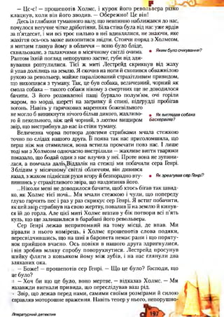 р
— Цс-с! — прош епотів Холмс, і курок його револьвера різко
клацнув, коли він його зводив. — О береж ної Це він!
Десь із глибини туманного валу, що невпинно наближався до нас,
почулося негучне чітке дріботіння. Біла стіна була від нас уже ярдів
за п’ятдесят, і ми всі трос пильно в неї вдивлялися, не знаючи, яке
жахіття ось-ось може вихопитися звідти. Стоячи поряд з Холмсом,
я мигцем глянув йому в обличчя — воно було бліде,
схвильоване, з палаючими в місячному світлі очима. • Яким було°ч"<Ування?
Раптом їхній погляд непорушно застиг, губи від зди­
вування розтулилися. Тієї ж миті Лестрейд скрикнув від жаху
й упав долілиць на землю. Я скочив на ноги й схопився обважнілою
рукою за револьвер, майже паралізований страхітливим привидом,
що вихопився з туману. Так, це був собака, величезний, чорний як
смола собака —такого собаки нікому з смертних ще не доводилося
бачити. З його роззявленої пащі бурхало полум’ям, очі горіли
жаром, по морді, шерсті на загривку й спині, підгрудді пробігав
вогонь. Н авіть у гарячкових мареннях божевільного
не могло б виникнути нічого більш дикого, жахливо- щ я к виглядав собака
го й пекельного, ніж цей чорний, з лю тим вищиром Баскервілів?
звір, що вистрибнув до нас із стіни туману.
Величезна чорна потвора довгими стрибками мчала стежкою
точно по слідах нашого друга. Її поява так нас приголомшила, що
перш ніж ми отямилися, вона встигла промчати повз нас. І лише
тоді ми з Холмсом одночасно вистрілили —ж ахливе виття тварюки
показало, що бодай один з нас влучив у неї. Проте вона не зупини­
лася, а помчала далік Віддалік на стежці ми побачили сера Генрі.
З блідим у місячному світлі обличчям, він дивився
назад, з жахом піднісши руки вгору й безпорадно вту- • Як зреагував сер Генрі?
пившись у страхітливого звіра, що наздоганяв його.
...Ніколи мені не доводилося бачити, щоб хтось бігав так ш вид­
ко, як Х олмс тієї ночі... М и мчали стежкою і чули, що попереду
глухо гарчить пес і раз у раз скрикує сер Генрі. Я встиг побачити,
як цей зв ір стрибнув на свою жертву, повалив її на землю й кинув­
ся їй до горла. Але цієї миті Холмс вгатив у бік потвори всі п ’ять
куль, що ще залиш илися в барабані його револьвера.
Сер Генрі леж ав непритом ний на тому місці, де впав. Ми
зірвали з нього комірець, і Х олмс прош епотів слова подяки,
пересвідчивш ись, що на ш иї в баронета нем ає рани і щ о поряту­
нок прийш ов вчасно. О сь повіки в наш ого друга здригнулися,
і він зробив м ляву спробу поворухнутися. Л естрейд просунув
шийку ф л яги з коньяком йому між зубів, і на нас глянули два
зляканих ока.
і. — Боже! — прош епотів сер Генрі. — Щ о це було? Господи, що
це було?
и — Хоч би що це було, воно мертве, — відказав Холмс. — Ми
назавжди вигнали привида, що переслідував ваш рід.
■ Звір, що леж ав перед нами, самими своїми розмірами й силою
справляв моторош не враження. Н авіть тепер у нього, непоруш но-
Літературний детектив
 
