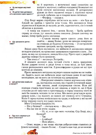 Ц>Ъ~. ч
• Як виглядав мертвий
звір?
* Якдетективидоповню ­
ють висновки один одного?
ГО И мертвого, З величезної пащі СЛИЗОТІЛО ще
полум ’я, маленькі, глибоко посаджені безж альні очі
були оточені вогняними колами. Я доторкнувся
рукою до його палаю чої морди і, піднісш и пальці
до очей, побачив, що в темряві вони світяться.
— Ф осф ор, —сказав я.
С ер Генрі марно спробував зіп ’ястися на ноги — він був ще
блідий я к крейда і трем тів усім тілом . М и допом огли йому
підвестися й відвели до валуна, де він, здригаю чись, сів і сховав
обличчя в долонях.
— А тепер ми повинні йти, — мовив Холмс. — Треба зробити
справу до кінця, тут важ ить кожна хвилина. Д окази злочину ми
маємо, тепер треба взяти злочинця.
— Ставлю тисячу проти одного: дома його не
Щозрозумілидетек- знайти, —додав Холмс, коли ми ш видко повертали-
»и? ся стежкою до будинку Степлтона. — 3 пострілів він
напевно зрозумів, що гру програно...
Вхідні двері було відчинено, ми ввійш ли й заходилися швидко
оглядати кімнати, на превелике здивування старезного слуги... Лю­
дина, на яку ми полю вали, зникла без сліду. Проте одні з дверей на
другому поверсі було замкнено.
—Там хтось є! —вигукнув Лестрейд...
З кім нати долинув ледь чутний стогін і якесь шарудіння.
Х олмс ударив ногою в двері точно в тому місці, де був замок,
і вони розчинилися навстіж. З револьверами в руках ми всі троє
влетіли до кімнати.
Проте запеклого негідника всупереч нашим надіям ми не знайш­
ли. Замість нього ми побачили дещо настільки дивне й настільки
несподіване, що на мить аж остовпіли від здивування.
...Посередині кімнати стояла вертикальна підпо­
ра, поставлена колись під старий поточений шаше­
лем сволок, яки й підтрим ував стелю . Біля цієї
підпори стояла п рив’язана до неї лю дина, а через те, що її було
з голови до ніг закутано в простирадла, в перш у хвилину ніхто не
зм іг би сказати, чоловік то чи жінка. М и вмить розв’язали вузли,
здерли кляп, і на підлогу до наших ніг сповзла місіс Степлтон.
Коли її гарна голівка похилилася на груди, я побачив у неї на шиї
чітку червону смугу від удару нагаєм.
М ісіс Степлтон відкрила очі.
-- Він у безпеці? —спитала вона. — Він утік?
— Від нас він не втече, мадам.
— Ні, ні, я не про мого чоловіка. Сер Генрі, він у
безпеці?
—Так.
— А собака?
— Й ого вбито...
— Отже, мадам, у вас немає підстав доброзичливо ставитись до
[свого чоловіка], —сказав Холмс. —Скажіть нам тоді, де ми можемо
• Щ о детективи знайш ли
в кімнаті?
• Про кого хвилюється
місіс Степлтон?
П піЛГПЛіл тя гЬаитягть
 