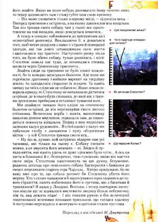 г
Щ о повідомляє жінка?
• Чого прагнув оповідач
дл я читача?
Як загинув Степлтон?
його знайти. Якщ о ви коли-небудь допомагали йому чинити лихо,
ТО тепер ДОПОМОЖІТЬ нам І спокутуйте ЦИМ СВОЮ' провину.
— Він може сховатися тільки в одному місці, —відповіла вона. -
Посеред трясовини є острівець, а на ньому давня олов’яна копальня.
Там він тримав свого собаку, там у нього все приго­
товлене на той випадок, якщ о доведеться ховатися...
А тепер я швидко наближаюся до заверш ення цієї
незвичайної розповіді. Викладаючи її, я домагався
того, щоб читач розділив з нами ті страхи й невиразні
здогади, які так довго затьмарювали наше життя
і закінчилися так трагічно. Наступного ранку після
того, як було вбито собаку, туман розвіявся, і місіс
Степлтон повела нас туди, де починалася стежка,
що вела через Грімпенську трясовину...
Знайти сліди на трясовині не було ніякої можли­
вості, бо їх ш видко затягувало болотом. Але коли ми
перейшли драговину і вийшли нарешті на твердішу
землю, то заходилися старанно їх шукати. Та навіть
натяку на чиїсь сліди ми не побачили. Якщ о земля го­
ворила правду, то Степлтону не поталанило дістатися
острівця, де в нього була схованка, до якої він з таки­
ми зусиллями пробирався останньої туманної ночі...
Ми знайш ли чимало його слідів на оточеному
болотом острівці, де він переховував свого лютого
спільника. Величезна корба і шахта, наполовину
завалена різним мотлохом, підказали нам, де знахо­
диться покинута копальня. П оряд з нею види ідися
залиш ки халуп рудокопів... В стіні однієї з халуп ми
побачили скобу з ланцю гом і купу обгризених
кісток — у ній Степлтон трим ав свого пса...
—Н у що ж, думаю, цей острівець відкрив нам усі
таємниці, які тільки на ньому є. Собаку сховати
можна, а от зм усити його мовчати —ні. Звідси й лу­
нало виття, яке навіть удень не дуже приємно було чути... А ось ця
паста в бляш анці й є, безперечно, тією сумішшю, якою він мастив
свого звіра. Степлтона наш товхнула на цю думку, безумовно,
родинна легенда про пекельного собаку Баскервілів і бажання до
смерті перелякати старого сера Чарльза... Хитро придумано, бо не
кажу вже про те, що собака допоміг би Степлтону убити його
жертву. Хто з селян наважився б надто уважно приглядатися до та­
кого страхіття, навіть побачивш и його в пустищі, що з багатьма й
траплялося? Я казав у Лондоні, Вотсоне, і тепер повторюю знову:
нам ніколи ще не вдавалося вистежити лю дину більш небезпечну,
ніж та, яка леж ить отам! — І він показав рукою в бік величезної
поцяткованої зеленими плямами трясовини, що тяглася вдалину
й поступово переходила в жовтувато-коричневі схили пустища.
Переклад з англійської М. Дмитренка
Ъ ь .
Щ о відкрив Холмс?
і
 