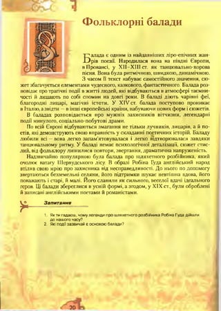 Фольклорні балади
Балада є одним із найдавніших ліро-епічних жан­
рів поезії. Народилася вона на півдні Європи,
в Провансі, у XII—XIII ст. як танцювально-хорова
пісня. Вона була ритмічною, швидкою, динамічною.
З часом її текст набуває самостійного значення, сю­
жет збагачується елементами чудесного, казкового, фантастичного. Балада роз­
повідає про трагічні події в житті людей, які відбуваються в атмосфері таємни­
чості й лишають по собі спомин на довгі роки. В баладі діють чарівні феї,
благородні лицарі, магічні істоти. У XIV ст. балада поступово проникає
в Італію, а звідти —в інші європейські країни, набуваючи нових форм і сюжетів.
В баладах розповідається про мужніх захисників вітчизни, легендарні
події минулого, соціально-побутові драми.
По всій Європі відбуваються змагання не тільки лучників, лицарів, а й по­
етів, які демонструють свою вправність у складанні поетичних історій. Баладу
любили всі —вона легко запам’ятовувалася і легко відтворювалася завдяки
танцювальному ритму. У баладі немає психологічної деталізації, сюжет стис­
лий, від фольклору лишилися повтори, звертання, драматична напруженість.
Надзвичайно популярною була балада про шляхетного розбійника, який
очолює ватагу Шервудського лісу. В образі Робіна Гуда англійський народ
втілив свою мрію про захисника від несправедливості. До нього по допомогу
звертаються безземельні селяни, його підтримки шукає невтішна вдова, його
поважають і старі, й малі. Його славили як сильного, веселої вдачі ідеального
героя. Ці балади збереглися в усній формі, а згодом, у XIX ст., були оброблені
й записані англійськими поетами й романістами.
*
Запитання
1. Як ти гадаєш, чому легенди про шляхетного розбійника Робіна Гуда дійшли
до нашого часу?
2. Які події зазвичай є основою балади?
 