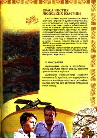 т д т щ
шКРАСА ЧИСТИХ
ЛЮДСЬКИХ ВЗАЄМИН
У житті кожної людини трапляються ситуації
крайнього напруження духовних і фізичних сил,
коли випробовується сила людського характе­
ру, коли дуже легко зробити хибний крок або
нічого не зробити і в результаті втратити свою
неповторну особистість. Це ситуації, які немож­
ливо заздалегідь спланувати і до яких неможли­
во спеціально підготуватися. У скрутну хвилину
виявляється глибинна людська суть, справжня
культура. Саме тоді у взаєминах із собою,
зі світом, з іншими людьми доросла чи мала
ЛЮДИНА відкриває красу людяності і по-справ­
жньому радіє життю.
Література часто звертається до таких ситуа­
цій, бо прагне розкрити таємниці людської душі,
пізнати причини наших вчинків, застерегти від
бездушшя і жорстокості.
У цьому розділі
Прочитаєш новелу й оповідання —
(і
т
А
V
і
І
А
твори середньої епічної форми, пройняті
гуманістичним пафосом.
Навчишся висловлювати особисте
ставлення до проблем, що порушуються
автором, аналізувати сюжет, несподіва­
ну розв 'язку тароль художніх деталей як
ознак жанру.
 