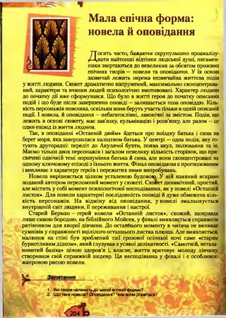 Мала епічна форма:
новела й оповідання
Досить часто, бажаючи скрупульозно проаналізу­
вати найтонші відтінки людської душі, письмен­
ники звертаються до невеликих за обсягом прозових
епічних творів — новели та оповідання. У їх основі
зазвичай лежить окрема незвичайна життєва подія
у житті людини. Сюжет драматично напружений, максимально сконцентрова­
ний, характери та вчинки людей психологічно вмотивовані. Характер людини
до початку дії вже сформувався. Що було в житті героя до початку описаних
подій і що буде після завершення оповіді —залишається поза оповіддю. Кіль­
кість персонажів невелика, оскільки вони беруть участь тільки в одній описаній
події. І новела, й оповідання —небагатослівні, лаконічні за змістом. Подія, що
лежить в основі сюжету, має зав’язку, кульмінацію і розв’язку, але разом —це
один епізод із життя людини.
Так, в оповіданні «Останній дюйм» йдеться про поїздку батька і сина на
берег моря, яка завершилася каліцтвом батька. У центрі —одна подія, яку го­
тують другорядні: переліт до Акулячої бухти, поява акул, полювання та ін.
Маємо тільки двох персонажів і загалом невелику кількість сторінок, що при­
свячені одвічній темі порозуміння батька й сина, але вони сконцентровані на
одному ключовому епізоді з їхнього життя. Фінал оповідання є прогнозованим
і випливає з характеру героїв і пережитих ними випробувань.
Новела вирізняється цілком усталеною будовою. У ній наявний яскраво
поданий автором переломний момент у сюжеті. Сюжет динамічний, простий,
але містить у собі момент психологічної несподіванки, як у новелі «Останній
листок». Для новели характерні послідовність оповіді й дуже обмежена кіль­
кість персонажів. На відміну від оповідання, у новелі змальовується
внутрішній світ людини, її переживання і настрої.
Старий Берман —герой новели «Останній листок», схожий, щоправда
лише сивою бородою, на біблійного Мойсея, у фіналі виявляється справжнім
рятівником для хворої дівчини. До останнього моменту в читача не виникає
сумнівів у справжності вцілілого останнього листка плюща. Але виявляється,
малюнок на стіні був зроблений тієї грозової осінньої ночі саме «старим
буркотливим дідком», який глузував з усякої делікатності. «Самотній, нетала-
новитий базіка» ціною здоров’я і, власне, життя врятовує молоду дівчину,
створивши свій справжній шедевр. Ця несподіванка у фіналі і є особливою
жанровою рисою новели.
1. Які твори належать до малої епічної форми?
2. Що таке новела? Оповідання? Чим вони різняться?
і
 