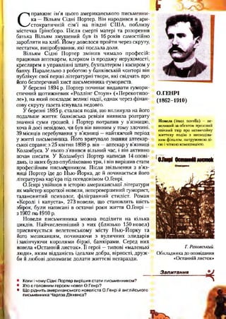 С
правжнє ім’я цього американського письменни­
ка —Вільям Сідні Портер. Він народився в ари­
стократичній сім’ї на півдні США, поблизу
містечка Грінсборо. Після смерті матері та розорення
батька Вільям змушений був із 16 років самостійно
заробляти на хліб. Йому довелося пройти через скруту,
нестатки, випробування, які послала доля.
Вільям Сідні Портер змінив чимало професій:
працював аптекарем, клерком із продажу нерухомості,
креслярем в управлінні штату, бухгалтером і касиром у
банку. Паралельно з роботою у банківській конторі він
публікує свої перші літературні твори, які свідчать про
його безперечний хист письменника-гумориста.
У березні 1894 р. Портер починає видавати гумори­
стичний щотижневик «Роллінг Стоун» («Перекотипо­
ле»), на який покладає великі надії, однак через фінан­
сову скруту газета існувала недовго.
У березні 1895 р. сталася подія, що вплинула на його
подальше життя: банківська ревізія виявила розтрату
значної суми грошей, і Портер потрапив у в’язницю,
хоча й досі невідомо, чи був він винним у тому злочині.
39місяців перебування у в’язниці —найтяжчий період
у житті письменника. Його врятувало знання аптекар­
ської справи: з 25 квітня 1898 р. він —аптекар у в’язниці
Коламбуса. У нього з’явився вільний час, і він активно
почав писати. У Коламбусі Портер написав допові­
дань, із яких було опубліковано три, і він вирішив стати
професійним письменником. Після звільнення з в’яз­
ниці Портер їде до Нью-Йорка, де й починається його
літературна кар’єра під псевдонімом О.Генрі.
О.Генрі увійшов в історію американської літератури
як майстер короткої новели, неперевершений гуморист,
талановитий психолог, філігранний стиліст. Роман
«Королі і капуста», 273 новели, що становлять шість
збірок, були написані в останні роки життя О.Генрі —
з 1902 П&4910 р.
Новели письменника можна поділити на кілька
циклів. Найчисленніший з них (близько 150 новел)
присвячується велетенському місту Нью-Йорку та
його мешканцям, починаючи з вуличних злидарів
ізакінчуючи королями біржі, банкірами. Серед них
новела «Останній листок». Її герої —типові «маленькі
люди», яким відданість ідеалам добра, вірності, друж­
би й любові допомагає долати життєві негаразди.•
¥ х Х
О.ГЕНРІ
(1862-1910)
Новела ( італ. n o v e lla ) — н е ­
в е л и к и й з а о б с я г о м п р о з о в и й
е п іч н и й т в ір п р о н е з в и ч а й н у
ж и т т є в у п о д ію з н е с п о д ів а ­
н и м ф ін а л о м , н а п р у ж е н о ю д і­
є ю і ч іт к о ю к о м п о зи ц ією .
Г. Раковський.
О бкладинка до оповідання
«Останній листок»
• Коли і чому Сідні Портер вирішив стати письменником?
• Хто є головним героєм новел О.Генрі?
• Що ріднить американського новеліста О.Генрі й англійського
письменника Чарлза Діккенса?
Запитання
*
3 ^
 
