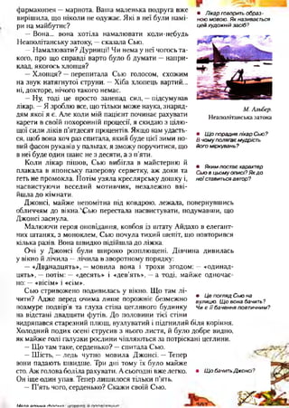 • Лікарговоритьобраз­
ноюмовою.Якназивається
цейхудожнійзасіб?
М . Альбер.
Н еаполітанська затока
• ЩопорадивлікарСью?
Вчомуполягаємудрість
йогоміркувань?
• Якимпостаєхарактер
Сьювцьомуописі?Якдо
неїставитьсяавтор?
фармакопея —марнота. Ваша маленька подруга вже
вирішила, що ніколи не одужає. Які в неї були намі­
ри на майбутнє?
—Вона... вона хотіла намалювати коли-небудь
Неаполітанську затоку, —сказала Сью.
—Намалювати? Дурниці! Чи нема у неї чогось та­
кого, про що справді варто було б думати —напри­
клад, якогось хлопця?
—Хлопця? —перепитала Сью голосом, схожим
на звук натягнутої струни. —Хіба хлопець вартий...
ні, докторе, нічого такого немає.
—Ну, тоді це просто занепад сил, —підсумував
лікар. —Я зроблю все, що тільки може наука, знаряд­
дям якої я є. Але коли мій пацієнт починає рахувати
карети в своїй похоронній процесії, я скидаю з цілю­
щої сили ліків п’ятдесят процентів. Якщо вам удасть­
ся, щоб вона хоч раз спитала, який буде цієї зими но­
вий фасон рукавів у пальтах, я зможу поручитися, що
в неї буде один шанс не з десяти, а з п’яти.
Коли лікар пішов, Сью вибігла в майстерню й
плакала в японську паперову серветку, аж доки та
геть не промокла. Потім узяла креслярську дошку і,
насвистуючи веселий мотивчик, незалежно вві­
йшла до кімнати.
Джонсі, майже непомітна під ковдрою, лежала, повернувшись
обличчям до вікна.ЛСью перестала насвистувати, подумавши, що
Джонсі заснула.
Малюючи героя оповідання, ковбоя із штату Айдахо в елегант­
них штанях, з моноклем, Сью почула тихий шепіт, що повторився
кілька разів. Вона швидко підійшла до ліжка.
Очі у Джонсі були широко розплющені. Дівчина дивилась
у вікно й лічила —лічила в зворотному порядку:
—«Дванадцять», —мовила вона і трохи згодом: —«одинад­
цять», —потім: —«десять» і «дев’ять», —а тоді, майже одночас­
но: —«вісім» і «сім».
Сью стривожено подивилась у вікно. Що там лі­
чити? Адже перед очима лише порожніє безмежно
похмуре подвір’я та глуха стіна цегляного будинку
на відстані двадцяти футів. До половини тієї стіни
видряпався старезний плющ, вузлуватий і підгнилий біля коріння.
Холодний подих осені струсив з нього листя, й було добре видно,
як майже голі галузки рослини чіпляються за потріскані цеглини.
—Що там таке, серденько? —спитала Сью.
—Шість, —ледь чутно мовила Джонсі. —Тепер
вони падають швидше. Три дні тому їх було майже
сто. Аж голова боліла рахувати. Асьогодні вже легко. • ЩобачитьДжонсі?
Он іще один упав. Тепер лишилося тільки п’ять.
—П’ять чого, серденько? Скажи своїй Сью.
• ЦепоглядСьюна
вулицю. Щовонабачить?
Чиєїїбаченняпоетичним?
М я ля о п іи и я гЬ г л п ч я • І
 