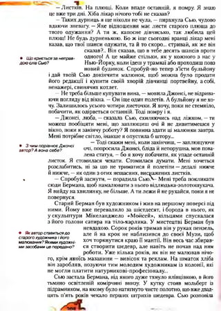 —Листків. На плющі. Коли впаде останній, я помру. Я знаю
це вже три дні. Хіба лікар нічого тобі не сказав?
—Таких дурниць я ще ніколи не чула, —пирхнула Сью, чудово
вдаючи зневагу. —Яке відношення має листя старого плюща до
твого одужання? А ти ж, капосне дівчисько, так любила цей
плющ! Не будь дурненькою. Бо ж іще сьогодні вранці лікар мені
казав, що твої шанси одужати, та й то скоро... стривай, як же він
сказав?.. Він сказав, що в тебе десять шансів проти
• Щокриєтьсязанеправ- одного! А це майже стільки, як у кожного з нас у
доюслівСью? Нью-Йорку, коли їдеш у трамваї або проходиш повз
новий будинок. Спробуй-но тепер з’їсти бульйону
і дай твоїй Сью докінчити малюнок, щоб можна було продати
його редакції і купити своїй хворій дівчинці портвейну, а собі,
ненажері, свинячих котлет.
—Не треба більше купувати вина, —мовила Джонсі, не відрива­
ючи погляду від вікна. —Он іще один полетів. А бульйону я не хо­
чу. Залишилось усього чотири листочки. Я хочу, поки не стемніло,
побачити, як одірветься останній. Тоді помру і я.
—Джонсі, люба, —сказала Сью, схиляючись над ліжком, —ти
можеш пообіцяти мені, що заплющиш очі й не дивитимешся у
вікно, поки я закінчу роботу? Я повинна здати ці малюнки завтра.
Мені потрібне світло, інакше я опустила б штору...
„ —Тоді скажи мені, коли закінчиш, —заплющуючи
• 3чимпорівнюєДжонсі п • е- ■
автор?Авонасебе? очі, попросила Джонсі, бліда и непорушна, мов пова­
лена статуя, —бо я хочу побачити, як упаде останній
листок. Я стомилася чекати. Стомилася думати. Мені хочеться
розслабитись, ні за що не триматися й полетіти —дедалі нижче
й нижче, —як один з отих нещасних, виснажених листків.
« —Спробуй заснути, —порадила С ью - Мені треба покликати
сюди Бермана, щоб намалювати з нього відлюдька-золотошукача.
Я вийду на хвилинку, не більше. А ти лежи й не рухайся, поки я не
повернуся.
Старий Берман був художником і жив на першому поверсі під
ними. Йому вже перевалило за шістдесят, і борода в нього, як
у скульптури Мікеланджело «Моисей», кільцями спускалася
з його голови сатира на тіло-карлика. У мистецтві Берман був
невдахою. Сорок років тримав він у руках пензель,
але й на крок не наблизився до своєї Музи, щоб
хоч торкнутися краю її мантії. Він весь час збирав­
ся створити шедевр, але навіть не почав над ним
роботи. Уже кілька років, як він не малював нічо­
го, крім якоїсь мазанини —вивісок та реклам. На шматок хліба
він заробляв, позуючи тим молодим художникам із колонії, які
не могли платити натурникові-професіоналу...
Сью застала Бермана, від якого дуже тхнуло ялівцівкою, в його
тьмяно освітленій комірчині внизу. У кутку стояв мольберт із
підрамником, на якому було натягнуто чисте полотно, що вже двад­
цять п’ять років чекало перших штрихів шедевра. Сью розповіла
• Якавторставитьсядо
старогохудожникаійого
малювання?Якимихудожні­
мизасобамицепередано?
 