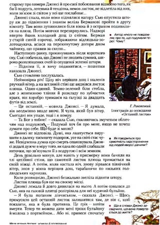 • Авторнічогонеповідом­
ляєпроте,щоподумалиге­
рої. Чому?
старому про химери Джонсі й про свої побоювання відносно того, як
би її подруга, легенька й тендітна, немов листок, не відлетіла від них,
коли зв’язок зі світом у неї ще послабшає...
Джонсі спала, коли вони піднялися нагору. Сью опустила што­
ру аж до підвіконня і знаком веліла Берманові пройти в другу
кімнату. Там вони зупинилися біля вікна й з острахом подивили­
ся на плющ. Потім мовчки перезирнулись. Надворі
вперто йшов, холодний дощ із снігом. Берман
у старій синій сорочці, зображаючи відлюдька-зо-
лотошукача, всівся на перекинутому догори дном
чайнику, що правив за скелю...
Наступного ранку, прокинувшись після короткого
сну, Сью побачила, що Джонсі не зводить сумних, ши­
роко розплющених очей із опущеної зеленої штори.
—Підніми її, я хочу подивитися, —пошепки
наказала Джонсі.
Сью стомлено послухалась.
Неймовірна річ! Цілу ніч періщив дощ і шаленів
рвучкий вітер, а на цегляній стіні ще виднівся листок
плюща. Один-єдиний. Темно-зелений біля стебла,
але з жовтизною тління й розкладу по зубчастих
краях, він хоробро тримався на галузці за двадцять
футів від землі.
—Це останній, —мовила Джонсі. —Я думала,
він неодмінно впаде вночі. Я чула, який був вітер.
Сьогодні він упаде, тоді і я помру.
—Та Бог з тобою! —сказала Сью, схиляючись змученим облич­
чям над подушкою^—Подумай хоч би про мене, якщо не хочеш
думати про себе. Що буде зі мною?
Джонсі не відповіла. Душі, яка лаштується виру­
шити в далеку таємничу подорож, усе на світі стає чу­
же. Невідчепна думка про смерть опановувала Джон­
сі дедалі дужче в мірутого, як одна по одній слабшали
ниточки, іцо зв’язували її з подругою і всім земним.
День повільно минув, але навіть у присмерку вони бачили на
тлі цегляної стіни, що самотній листок плюща тримається на
своїй ніжці. А потім, коли настала ніч, знову зірвався північний
вітер, знов у вікна періщив дощ, тарабанячи по низьких гол­
ландських карнизах.
Коли розвидніло, Джонсі безжально звеліла підняти штору.
Листок плюща був ще на своєму місці.
Джонсі лежала й довго дивилася на нього. А потім озвалася до
Сью, яка на газовій плитці розігрівала для неї курячий бульйон.
—Я була поганим дівчиськом, —сказала Джонсі. —Щось
примусило цей останній листок залишитися там, де він є, щоб
показати, яка я була противна. Це гріх —хотіти
вмерти. Тепер ти можеш дати мені трохи бульйону
й молока з портвейном... Або ні, принеси спочатку
Г.Раковський.
Ілюстрація до оповідання
«Останнійлисток»
• Якговоритьсяпро
самотністьівідсторонення
відлюдейхвороїдівчини?
• ЩовсловахДжонсіза­
свідчило, щовонаповерта­
єтьсядожиття?
М япя о п ій н а г Ь ппм я ■н п я а л а й п п п я іл а н н я
 
