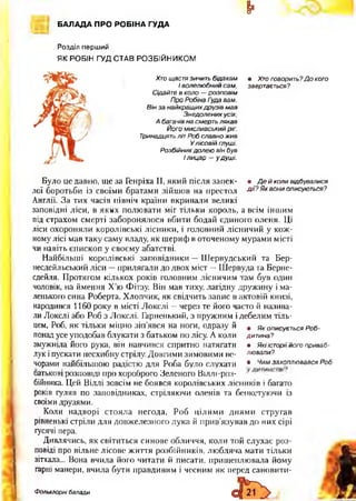 ¥
БАЛАДА ПРО РОБІНА ГУДА
Розділ перший
ЯК РОБІН ГУД СТАВ РО ЗБ ІЙ Н И КО М
Тринадцять літ Роб славно жив
Про Робіна Туда вам.
Він за найкращих друзів мав
Сідайте в коло — розповім
Хто щастя зичить бідакам • Хто говорить?Д о кого
І волелюбний сам, звертається?
А багачів на смерть лякав
У лісовій туші.
Розбійник долею він був
І лицар —у душі.
Його мисливський ріг.
Знедолених усіх,
Було це давно, ще за Генріха II, який після запек- • Д е й коли відбувалися
лої боротьби із своїми братами зійшов на престол д ії? Як вони описуються?
Англії. За тих часів північ країни вкривали великі
заповідні ліси, в яких полювати міг тільки король, а всім іншим
під страхом смерті заборонялося вбити бодай єдиного оленя. Ці
ліси охороняли королівські лісники, і головний лісничий у кож­
ному лісі мав таку саму владу, як шериф в оточеному мурами місті
чи навіть єпископ у своєму абатстві.
Найбільші королівські заповідники —Шервудський та Бер-
несдейльський ліси —прилягали до двох міст —Шервуда та Берне-
сдейля. Протягом кількох років головним лісничим там був один
чоловік, на ймення Х’ю Фітзу. Він мав тиху, лагідну дружину і ма­
ленького сина Роберта. Хлопчик, як свідчить запис в актовій книзі,
народився 1160 року в місті Локслі —через те його часто й назива­
ли Локслі або Роб з Локслі. Гарненький, з пружним і дебелим тіль­
цем, Роб, як тільки міцно зіп’явся на ноги, одразу й # я к описується Роб-
понадусе уподобав блукати з батьком по лісу. А коли дитина?
змужніла його рука, він навчився спритно натягати • Які історії його приваб-
лук іпускати несхибну стрілу. Довгими зимовими ве- лювали?
чорами найбільшою радістю для Роба було слухати • Чимзахоплювався Роб
оатькові розповіді про хороброго Зеленого Віллі-роз-
бійника. Цей Віллі зовсім не боявся королівських лісників і багато
років гуляв по заповідниках, стріляючи оленів та бенкетуючи із
своїми друзями.
Коли надворі стояла негода, Роб цілими днями стругав
рівненькі стріли для довжелезного лука й прив’язував до них сірі
гусячі пера.
Дивлячись, як світиться синове обличчя, коли той слухає роз­
повіді про вільне лісове життя розбійників, любляча мати тільки
зітхала... Вона вчила його читати й писати, прищеплювала йому
гарні манери, вчила бути правдивим і чесним як перед сановити-
Фольклорні балади
 