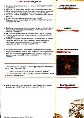 З а п и т а н н я і з а в д а н н я
• Які деталі в тексті вказують на невеликі статки двох молодих
художниць?
• Хто з героїв оповідання порівнює хвору дівчину з листком?
• Після яких слів у тексті стає зрозуміло, що сталося щось ней­
мовірне? Як це «неймовірне» змінило розвиток події?
• Які слова Джонсі засвідчують, що до неї повернулося бажан­
ня жити?
• У чому полягає людяність основної ідеї твору?
• Перекажи зміст твору і проаналізуй його, звертаючи увагу на
його головну ідею.
Спостереження
• Знайди в тексті сцени, які розповідають про готовність до не­
показної самопожертви та любов до ближнього. Як їх вияв­
ляє Сью? А Берман?
• Які художні деталі створюють психологічну напругу тексту?
• Чому останній малюнок старого художника можна вважати
шедевром?
• Оповідь поєднує в собі низку подій, що йдуть одна за одною.
Знайди в тексті деталі, що пов'язані з початком новели
(зав’язкою), з подією, яка все змінює, з кульмінацією
і розв’язкою. Запиши їх у вигляді таблиці.
А наліз
• Що допомагає людині вистояти в найскладніших життєвих
випробуваннях? Чи завжди вона може подолати труднощі са­
ма? Яке значення в нашому житті має людяне, турботливе
ставлення до іншого? Вислови своє судження, спираючись
на текст.
Розглянь репродукцію картини французького художни­
ка Л. Леві «Порив вітр<іг».
1. Завдяки чому виникає відчуття радості й сили?
2. Який контраст це полотно створює образові вітру
в літературному творі?
• Дай визначення поняття новела.Назви мхарактерні ознаки.
Доведи, що твір О.Генрі належить до цього жанру.
Узагальнення
Мала епічна форма: новела й оповідання
 