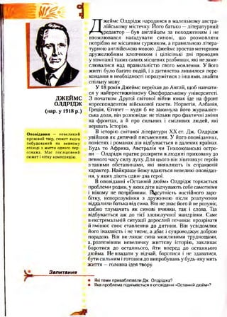 ДЖЕЙМС
ОЛДРІДЖ
(нар. у 1918 р.)
Оповідання — невеликий
прозовий твір, сюжет ЯКОГО
побудований на певному
епізоді з життя одного пер­
сонажа. Має послідовний
сюжет і чітку КОМПОЗИЦІЮ.
Д
жеймс Олдрідж народився в маленькому австра­
лійському містечку. Його батько —літературний
редактор —був англійцем за походженням і не
втомлювався нагадувати синові, що розмовляти
потрібно не місцевим суржиком, а правильною літера­
турною англійською мовою. Джеймс зростав моторним
дружелюбним хлопчиком і цілісінькі дні проводив
у компанії таких самих місцевих розбишак, які не зами­
слювалися над правильністю свого мовлення. У його
житті було багато подій, і з дитинства лишилося пере­
конання в необхідності порозумітися з іншими, знайти
спільну мову.
У 18 років Джеймс переїхав до Англії, щоб навчати­
ся у найпрестижнішому Оксфордському університеті.
З початком Другої світової війни юнак іде на фронт
кореспондентом військової газети. Норвегія, Албанія,
Греція, Єгипет —куди б не закинула його журналіст­
ська доля, він розповідає не тільки про фактичні зміни
на фронтах, а й про сильних і сміливих людей, які
вершать Історію.
В історію світової літератури XX ст. Дж. Олдрідж
увійшов як дитячий письменник. У його оповіданнях,
повістях і романах дія відбувається в далеких країнах.
Будь то Африка, Австралія чи Тихоокеанські остро­
ви —Олдрідж прагне розкрити в людині приховану до
певного часу силу духу. Для цього він зіштовхує героїв
этакими обставинами, які виявляють їх справжній
характер. Найкраще йому вдаються невеликі оповідан­
ня, у яких діють один-два герої.
В оповіданні «Останній дюйм» Олдрідж торкається
проблеми родин, у яких діти відчувають себесамотніми
і нікому не потрібними. Відсутність постійного заро­
бітку, непорозуміння з дружиною після розлучення
віддалили батька відсина. Він незнає його й не розуміє,
хибно тлумачить як синові вчинки, так і слова. Так
відбувається аж до тієї злополучної мандрівки. Саме
в екстремальній ситуації дорослий починає прозрівати
й змінює своє ставлення до дитини. Він усвідомлює
його інакшість і не тисне, а дбає і супроводжує доброю
порадою. Він не-лякає сина можливими труднощами,
а, розповівши невеличку життєву історію, закликає
боротися до останнього, йти вперед до останнього
дюйма. Не впадати у відчай, боротися і не здаватися,
бути сильним і готовимдо випробувань у будь-яку мить
життя —головна ідея твору.
Запитання
• Які те м и привабл ю вал и Д ж . О лдрідж а?
• Я ка пр о бл е м а п ідн ім а ється в о п о віданні «О станній дю йм »?
 