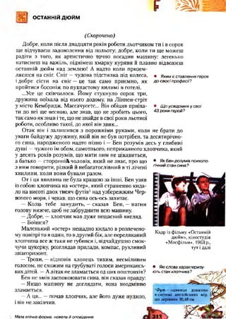 ОСТАННІЙ ДЮЙМ
Г
(Скорочено)
• Якимєставленнягероя
досвоєїпрофесії?
• Щоусвідомивусвої
43рокигерой?
• ЯкБенрозумівпсихоло­
гічнийстансина?
Добре, коли після двадцяти років роботи льотчиком ти і в сорок
ще відчуваєш задоволення від польоту; добре, коли ти ще можеш
радіти з того, як артистично точно посадив машину: легенько
натиснеш на важіль, піднімеш хмарку куряви й плавно відвоюєш
останній дюйм над землею! А надто коли призем­
ляєшся на сніг. Сніг —чудова підстилка під колеса,
і добре сісти на сніг —це так само приємно, як
пройтися босоніж по пухнастому килимі в готелі.
...Усе це скінчилося. Йому стукнуло сорок три,
дружина поїхала від нього додому, на Ліннен-стріт
у місто Кембридж, Массачусетс... Він обіцяв приїха­
ти до неї ще весною, але знав, що не зробить цього,
так само як знав і те, що не знайде в свої роки льотної
роботи, особливо такої, до якої він звик...
Отак він і залишився з порожніми руками, коли не брати до
уваги байдужу дружину, якій він не був потрібен, та десятирічно­
го сина, народженого надто пізно і —Бен розумів десь у глибині
душі —чужого їм обом, самотнього, неприкаяного хлопчика, який
у десять років розумів, що мати ним не цікавиться,
а батько —сторонній чоловік, який не знає, про що
з ним говорити, різкий й небагатослівний в ті лічені
хвилини, коли вони бували разом.
От і ця хвилина не була кращою за інші. Бен узяв
із собою хлопчика на «остер», який страшенно кида­
ло на висоті двох тисяч футів1над узбережжям Чер­
воного моря, і чекав, що сина ось-ось захитає.
—Коли* тебе занудить, —сказав Бен, —нагни
голову нижче, щоб не забруднити всю машину.
—Добре, —хлопчик мав дуже нещасний вигляд.
—Боїшся?
Маленький «остер» нещадно кидало в розпечено­
му повітрі то в один, то в другий бік, але переляканий
хлопчина все ж таки не губився і, відчайдушно смок­
чучи цукерку, розглядав прилади, компас, рухливий
авіагоризонт.
—Трохи, —відповів хлопець тихим, несміливим
голосом, не схожим на грубуваті голоси американсь­
кихдітей. —Алітак не зламається од цих поштовхів?
Бен не вмів заспокоювати сина, він сказав правду:
—Якщо машину не доглядати, вона неодмінно
зламається.
—А ця... —почав хлопчик, але його дуже нудило,
і він не закінчив.
Кадр із фільму «Останній
дюйм», кіностудія
«Мосфільм», 1963 р.,
тут ідалі
• Якісловахарактеризу­
ютьстанхлопчика?
1Фут - одиниця довжини
в системі англійських мір, 
що дорівнює 30,48 см.
213Мала епічна Форма: новела й оповідання
 