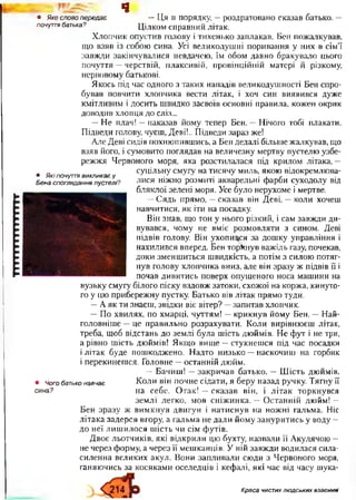 гггггггттпгттп
І Е £ . Щ
• Якесловопередає —Ця в порядку, —роздратовано сказав батько. —
почуттябатька? Цілком справний літак.
Хлопчик опустив голову і тихенько заплакав. Бен пожалкував,
що взяв із собою сина. Усі великодушні поривання у них в сім’ї
завжди закінчувалися невдачею, їм обом давно бракувало цього
почуття —черствій, плаксивій, провінційній матері й різкому,
нервовому батькові.
Якось під час одного з таких нападів великодушності Бен спро­
бував повчити хлопчика вести літак, і хоч син виявився дуже
кмітливим і досить швидко засвоїв основні правила, кожен окрик
доводив хлопця до сліз...
—Не плач! —наказав йому тепер Бен. —Нічого тобі плакати.
Підведи голову, чуєш, Деві!.. Підведи зараз же!
Але Деві сидів похнюпившись, а Бен дедалі більше жалкував, що
взяв його, і сумовито поглядав на величезну мертву пустелю узбе­
режжя Червоного моря, яка розстилалася під крилом літака, —
суцільну смугу на тисячу миль, якою відокремлюва­
лися ніжно розмиті акварельні фарби суходолу від
бляклої зелені моря. Усе було нерухоме і мертве.
—Сядь прямо, —сказав він Деві, —коли хочеш
навчитися, як іти на посадку.
Він знав, що тон у нього різкий, і сам завжди ди­
вувався, чому не вміє розмовляти з сином. Деві
підвів голову. Він ухопився за дошку управління і
нахилився вперед. Бен торкнув важіль газу, почекав,
доки зменшиться швидкість, а потім з силою потяг­
нув голову хлопчика вниз, але він зразу ж підвів її і
почав дивитись поверх опущеного носа машини на
вузьку смугу білого піску вздовж затоки, схожої на коржа, кинуто­
го у цю прибережну пустку. Батько вів літак прямо туди.
—Аяк ти знаєш, звідки віє вітер? —запитав хлопчик.
—По хвилях, по хмарці, чуттям! —крикнув йому Бен. —Най­
головніше —це правильно розрахувати. Коли вирівнюєш літак,
треба, щоб відстань до землі була шість дюймів. Не фут і не три,
а рівно шість дюймів! Якщо вище —стукнешся під час посадки
і літак буде пошкоджено. Надто низько —наскочиш на горбик
і перекинешся. Головне —останній дюйм.
—Бачиш! —закричав батько. —Шість дюймів.
• Чогобатьконавчає Коли він почне сідати, я беру назад ручку. Тягну її
сина? на себе. Отак! —сказав він, і літак торкнувся
землі легко, мов сніжинка. —Останній дюйм! —
Бен зразу ж вимкнув двигун і натиснув на ножні гальма. Ніс
літака задерся вгору, а гальма не дали йому зануритись у воду —
до неї лишилося шість чи сім футів.
Двоє льотчиків, які відкрили цю бухту, назвали її Акулячою —
не через форму, а через ЇЇ мешканців. У ній завжди водилася сила-
силенна великих акул. Вони запливали сюди з Червоного моря,
ганяючись за косяками оселедців і кефалі, які час від часу шука-
• Якіпочуттявикликаєу
Бенаспогляданняпустелі?
Краса чистик людських взаємин1
 