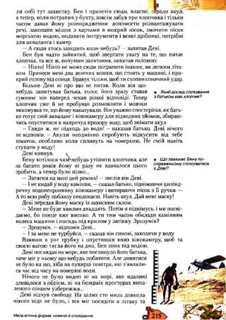 ли собі тут захистку. Бен і прилетів сюди, власне, заради акул,
а тепер, коли потрапив у бухту, зовсім забув про хлопчика і тільки
часом давав йому розпорядження: допомогти розвантажувати
речі, закопати мішок з харчами в мокрий пісок, змочити пісок
морською водою, подавати інструменти і всякі дрібниці, потрібні
для акваланга і камер.
—А сюди хтось заходить коли-небудь? —запитав Деві.
Бен був надто зайнятий, щоб звертати увагу на те, що питає
хлопчак, та все ж, почувши запитання, похитав головою:
—Ніхто! Ніхто не може сюди потрапити інакше, як легким літа­
ком. Принеси мені два зелених мішки, що стоять у машині, і при­
крий голову від сонця. Бракує тільки, щоб ти схопив сонячний удар.
Більше Деві ні про що не питав. Коли він що-
небудь запитував батька, голос його зразу ставав • Якийдосвідспілкування
сумним: він наперед чекав різкої відповіді. Тепер збатькоммаєхлопчик?
хлопчик уже й не пробував розмовляти і мовчки
виконував те, що йому наказували. Він уважно спостерігав, як бать­
ко готує свій акваланг і кінокамеру для підводних зйомок, збираю­
чись опуститися в напрочуд прозору воду, щоб знімати акул.
—Гляди ж, не підходь до води! —наказав батько. Деві нічого
не відповів. —Акули неодмінно спробують відкусити від тебе
шматок, особливо коли спливуть на поверхню. Не смій навіть
ступати у воду!
Деві кивнув. 
Бену хотілося чим^небудь утішити хлопчика, але • ЩозаважаєБенупо­
за багато років йому ні разу не вдавалося цього справжньомуспілкуватися
зробити, а тепер було пізно... ""
—Затягни на мені цей ремінь! —звелів він Деві.
—І не кидай у воду каміння, —сказав батько, піднімаючи цилінд­
ричну водонепроникну кінокамеру і витираючи пісок з її ручки. —
Ато всю рибу поблизу сполохаєш. Навіть акул. Дай мені маску!
Деві передав йому маску із захисним склом.
—Мене не буде хвилин двадцять. Потім я піднімусь, і ми посні­
даємо, бо сонце вже високо. А ти тим часом обклади камінням
колеса машини і посидь під крилом у затінку. Зрозумів?
—Зрозумів, —відповів Деві...
—І за мене не турбуйся, —сказав він синові, заходячи у воду.
Взявши в рот трубку і опустивши вниз кінокамеру, щоб та
своєю вагою тягла його на дно, Бен зник під водою.
Деві поглядав на море, яке поглинуло його батька,
наче міг у ньому що-небудь побачити. Але дивитися
не було на що, хіба на пухирці повітря, які з’являли­
ся час від часу на поверхні води.
Нічого не було видно ні на морі, яке вдалині
зливалося з обрієм, ні на безкраїх просторах випа­
леного сонцем узбережжя...
Деві відчув свободу. На цілих сто миль довкола
нікого ніде не було, і він міг посидіти в літаку та
Мала епічна форма: новела й оповідання
 