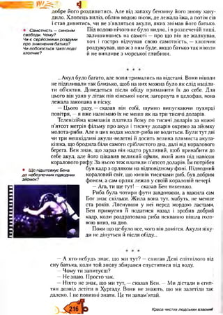 ІІІ1І1ІІШІІІІ
^ щ
добре його роздивитись. Але від запаху бензину його знову зану­
дило. Хлопець виліз, облив водою пісок, де лежала їжа, а потім сів
і став дивитись, чи не з’являться акули, яких знімав його батько.
Самотність - синонім Під водою нічого не було видно, і в розпеченій тиші,
залишившись на самоті —про що він не жалкував,
хоч і гостро відчував свою самотність, —хлопчик
роздумував, що ж з ним буде, якщо батько так ніколи
й не випливе з морської глибини.
свободи. Чому?
Чи Є серйозними роздум и
про зникнення батька?
Чи побоюється такої п о д ії
хлопчик?
• Щ о підштовхує Бена
д о небезпечних підводних
зйомок?
...Акул було багато, але вони тримались на відстані. Вони ніколи
не підпливали так близько, щоб на них можна було як слід націли­
ти об’єктив. Доведеться після обіду приманити їх до себе. Для
цього він узяв у літак пів кінської ноги; загорнута в целофан, вона
лежала закопана в піску.
—Цього разу, —сказав він собі, шумно випускаючи пухирці
повітря, —я вже назнімаю їх не менш як на три тисячі доларів.
Телевізійна компанія платила йому по тисячі доларів за кожні
п’ятсот метрів фільму про акул і тисячу доларів окремо за зйомку
молота-риби. Але в цих водах молот-риба не водиться. Були тут дві
чи три нешкідливі акули-велетні й досить велика плямиста акула-
кішка, що бродила біля самого сріблястого дна, далі від коралового
берега. Бен знав, що зараз він надто рухливий, щоб привабити до
себе акул, але його цікавив великий о^яяк, який жив під навісом
коралового рифу. За нього теж платили п’ятсот доларів. їм потрібен
був кадр з орляком на відповідному фоні. Підводний
кораловий світ, що кишів тисячами риб, був добрим
фоном, а сам орляк лежав у своїй кораловій печері.
9 —Ага, ти ще тут! —сказав Бен тихенько.
Риба була чотири фути завдовжки, а важила сам
Бог знає скільки. Жила вона тут, мабуть, не менше
ста років. Ляснувши у неї перед мордою ластами,
Бен примусив її податися назад і зробив добрий
кадр, коли роздратована риба неквапно пішла голо­
вою вниз, на дно.
Поки що це було все, чого він домігся. Акули ніку­
ди не дінуться й після обіду...
—А хто-небудь знає, що ми тут? —спитав Деві спітнілого від
сну батька, коли той знову збирався спуститися під воду.
—Чому ти запитуєш?
—Не знаю. Просто так.
—Ніхто не знає, що ми тут, —сказав Бен. —Ми дістали в єгиш
тян дозвіл летіти в Хургаду. Вони не знають, що ми залетіли так
далеко. І не повинні знати. Це ти запам’ятай.
Краса чистихлюдських взаємнії
 
