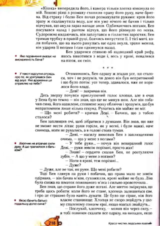 «Кішка» випередила його, і камера тільки злегка ковзнула по
ній. Бокові різці з розмаху схопили праву його руку, наче брит­
ва. Від страху і болю Бен почав розмахувати руками: кров його
зразу ж скаламутила воду але він уже нічого не бачив і тільки
відчував, що акула зараз нападе знов. Одбиваючись ногами, Бен
посувався назад і раптом відчув, що його різонуло по ногах.
Судорожно кидаючись, він заплутався в гіллястих заростях; Бен
тримав трубку в правій руці, боячись випустити її. І тієї миті, ко­
ли побачив, що на нього ринулась ще одна акула, трохи менша,
він ударив її ногами і сам одкинувся назад.
Бен ударився спиною об надводний край рифу,
якось викотився з води і, весь у крові, повалився
на пісок, як сніп.
Отямившись, Бен одразу ж згадав усе, що стало­
ся, хоч і не розумів, чи довго він був непритомний
і що було потім: усе тепер, здавалося, вже не кори­
лося його владі.
—Деві! —закричав він.
Десь зверху почувся приглушений голос хлопця, але в очах
у Бена було темно —він знав, що ще не минув шок. Але він поба­
чив сина, його нахилене, сповнене жаху обличчя і зрозумів, що був
непритомним лише кілька секунд. Рухатись він майже не міг.
—Що мені робити? —кричав Деві. —Бачиш, що з тобою
сталося? ^
Бен заплющив очі, щоб зібратися з думками. Він знав, що вже
не зможе вести літак: руки горіли, як у вогні, і були важкі, наче
свинець, ноги не рухались, а в голові стояв туман.
—Деві, —насилу вимовив Бен з заплющеними
очима, —що у мене з ногами?
• Хлопчикневтрачаєсили —У тебе руки... —почув він невиразний голос
хом?ЛЩ° трапилося3бать~ Деві, —руки зовсім порізані, просто жах!
—Знаю! —сердито сказав Бен, не розтуляючи
зубів. —А що у мене з ногами?
—Ноги в крові, теж порізані...
—Дуже?
—Дуже, але не так, як руки. Що мені робити?
Тоді Бен глянув на руки і побачив, що права мало не зовсім
одірвана, —він бачив м’язи, сухожилля, крові майже не було. Ліва
була схожа на шматок пожованого м’яса і сильно кровоточила...
Бен знав, що справи його дуже погані. Але миттю зміркував, що
треба щось робити: коли його не стане, хлопець залишиться сам,
і про це страшно було навіть думати. Це було ще гірше, ніж його
• Якоюбачитьбатько власне становище. Хлопця не скоро знайдуть у цьо-
подальшудолюсина? му спаленому сонцем краї, якщо взагалі знайдуть...
—Послухай, хлопчику, —мовив він через силу, —
я тобі повинен сказати все одразу, на випадок, якщо
• Якепорівняннявказуєна
виснаженістьБена?
• Утекстівідсутняоповідь
проте,якурятувавсяБен
відакул.Якевраженняце
справляєнатебе?
Краса чистих людських взаємин
 