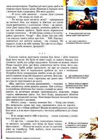 знов знепритомнію. Перебинтуй мені руки, щоб я не
втрачав надто багато крові. Приведи в порядок ноги
і витягни мене з акваланга. Він мене душить.
—Я хотів тебе витягти, —сказав Деві сумним
голосом. —Не можу, не знаю як.
—Ти мусиш мене витягти, ясно? —прикрикнув
за звичкою Бен, але відразу ж збагнув, що єдина
надія врятуватись і хлопчикові і йому —це приму­
сити Деві самостійно думати, впевнено робити те,
що він повинен зробити. Треба якось переконати
в цьому хлопчика. —Я тобі скажу, синку, а ти поста­
райся зрозуміти. Чуєш? —Бен ледве чув сам себе
і на секунду навіть забув про біль. —Тобі, бідоласі,
доведеться все робити самому —так сталося. Не
сердься, коли я на тебе гримну. Тут уже не до образ.
На це не треба зважати, зрозумів?..
• 3чимдорослийпов'язує
єдинунадіюпорятуватися?
• Щоновез’явилосяу
спілкуваннібатьказсином?
• Щонайважливішебуло
длябатькавційситуації?
• Батьковпершеуважно
вдивляєтьсявсина.Яким
вінпостаєпередним?
Єдиною надією врятувати хлопця був літак, і Деві повинен
буде його вести. Не було ні іншої надії, ні іншого виходу. Але
спочатку треба все добре продумати. Хлопця не можна лякати.
Якщо сказати Деві, що йому доведеться вести літак, його охо­
пить жах. Треба добре продумати, як про це сказати синові,
підготувати його й переконати зробити це, хоч і несвідомо.
Потрібно було навпомацки знайти шлях до прой­
нятої страхом незрілдї свідомості дитини. Бен ува­
жно подивився на сина і пригадав, що давно вже
як слід не приглядався до нього.
«Він, здається, хлопець розвинений», —подумав
Бен, дивуючись своїм дивним думкам. Цей хлопець
із спокійним обличчям був чимось схожий на нього
самого: за дитячими рисами приховувалась, можливо, тверда
і навіть невгамовна вдача. Але його бліде, широкувате обличчя
зараз мало нещасний вигляд. Помітивши батьків пильний погляд,
Деві одвернувся і заплакав.
—Нічого, синку, —насилу вимовив Бен. —Тепер уже нічого... —
Він напружено думав про своє, намагаючись знов не зомліти. —
Знаєш, що ми з тобою зробимо? Візьми великий рушник і розстели
біля мене, а я на нього перекочусь, і ми якось доберемося до літака.
Згода?
—Я не зможу втягти тебе в машину, —сказав хлопчик; у голосі
його звучала туга.
—Ет, що там, —сказав Бен, силкуючись говори­
ти якомога лагідніше, хоч йому це було неймо­
вірно важко. —Ніколи не знаєш, на що ти здатний,
доки не спробуєш. Тобі, мабуть, пити хочеться,
а води й немає, га?
9 Якбатьковпроваджує
усвідомістьсинадумку
проважливістьспроб?
Мала епічна Форма: новела й оповіпання
 