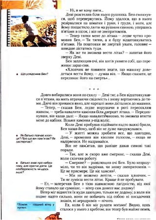 • ЩоусвідомивБен?
—Ні, я не хочу пити...
Деві розстелив біля нього рушника. Бен смикнув-
ся, щоб перевернутись. Йому здалося, що в нього
розірвалися на шматки і руки, і груди, і ноги, але
йому пощастило лягти на рушник спиною, упершись
п’ятами в пісок, і він не знепритомнів.
—Тепер тягни мене до літака —ледве чутно про­
мовив Бен. —Ти тягни, а я буду відштовхуватись
п’ятами. На поштовхи не звертай уваги, головне —
швидше дістатись туди.
—Як же ти зможеш вести літак? —запитав його
зверху Деві.
Бен заплющив очі, він хотів уявити собі, що пере­
живає зараз син.
«Хлопчик не повинен знати, що машину дове­
деться вести йому, —думав він. —Якщо сказати, це
перелякає його на смерть»...
Довго вибиралися вони по схилу —Деві тяг, а Бен відштовхував­
ся п'ятами, на мить втрачаючи свідомість і знову вертаючись до тя­
ми. Двічі він зривався вниз, але нарешті вони дісталися до машини.
—Тепер, —сказав Бен, ледве ворушачи в роті пересохлим
язиком, —треба навалити каміння біля дверцят літака. —Передих­
нувши, він казав далі: —Якщо навалити*еисоко, то зможеш втягти
мене до кабіни. Візьми каміння з-під коліс.
Коли Деві пробував підіймати надто важкі брили,
Бен казав йому, щоб він не дуже напружувався.
—У житті можна зробити все, що завгодно,
Деві, —промовив він кволим голосом, —якщо не
надірвешся. Не надривайся.
Він не паміятав, що раніше давав синові такі
поради.
—Так, але ж скоро вже смеркне, —сказав Деві,
коли скінчив роботу.
—Смеркне? —розплющив очі Бен. Було незрозу­
міло, чи то він задрімав, чи знову знепритомнів, -і
Це не присмерк. Це віє хамсин2.
—Ми не можемо летіти, —сказав хлопчик. —
Ти не зумієш вести літак. Краще й не пробувати.
—Ет, —заперечив Бен з тією навмисною лагідністю, від якої
йому ставало ще сумніше, —вітер сам донесе нас додому!
Вітер міг віднести їх куди завгодно, тільки не додому; а коли він
подме надто сильно, вони не побачать під собою ні посадочних
знаків, ні аеродромів —нічого.
Ех, коли б він міг рухати ногами! Видно, щось
сталося у нього з хребтом; він тепер був майже певен,
х Л . .....-.........
2Хамсин — піщаний вітер у
пустелі.
• Якбатькоповчаєхлоп­
ця?Прощовінпам’ятає?Як
застерігає?
• Батькознаєпронебез­
пеку,алепрагнедіяти.Це
необережністьчищось
інше?
 