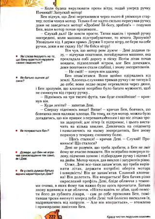 4
• ЯкісловаВказуютьнате,
щоБенувдаєтьсякерувати
своєюсвідомістю?
• Якбатькооцінюєдії
сина?
• ЯкпочуваєтьсяБен?
• Доведи,щоБенневтра­
чаєсамовладаннятаксамо,
якіДеві.
• Якусвоїхдумкахбатько
відниніхарактеризуєДеві?
Коли будеш вирулювати проти вітру, подай уперед ручку.
Починай! Запускай мотор!
Бен відчув, що Деві перехилився через нього й увімкнув стар­
тер; потім чхнув мотор. Тільки б не надто сильно пересував ручку,
доки не заведеться мотор! «Зробив! їй-богу, зробив!» —подумав
Бен, коли мотор почав працювати...
—Слухай далі! Це зовсім просто. Тягни важіль і тримай ручку
посередині, коли машина підстрибуватиме, то нічого. Зрозумів?
Уповільни хід. І держи прямо. Держи її проти вітру, не бери на себе
ручки, доки я не скажу. Ну! Не бійся вітру!
Він чув, що мотор реве дужче —Деві додавав га­
зу, —відчував поштовхи, погойдування машини, яка
прокладала собі дорогу в піску. Потім літак почав
ковзати, підхоплений вітром, але Бен дочекався,
доки поштовхи стали слабіші, і знову знепритомнів.
—Не смій! —почув він здалеку.
Бен опам’ятався. Вони щойно одірвались від
землі. Хлопець слухняно тримав ручку і не тягнув її
до себе; вони ледве-ледве перевалили через дюни,
і Бен зрозумів, що хлопцеві потрібно було багато мужності, щоб
не смикнути від страху ручку...
—Піднімись на три тисячі футів, там буде спокійніше! —крик­
нув він.
—Куди летіти? —запитав Деві.
—Спершу піднімись вище! Вище! —кричав Бен, боячись, що
бовтанка знов налякає хлопця. По том^ як гув мотор, можна було
догадатись, що він працює з перевантаженням і що ніс літака тро­
хи задертий; але вітер їх підтримає, і цього виста­
чить на кілька хвилин. Дивлячись на спідометр
і намагаючись на ньому зосередитись, Бен знову
поринув у темряву, сповнену болю.
—Щось сталося! —кричав Деві. —Слухай! Про­
кинься! Що сталося?
Деві не розумів, що треба зробити, а Бен не зміг
йому це вчасно показати. Він незграбно повернув го­
лову, підчепив щокою і підборіддям ручку і підняв її
на дюйм. Мотор чхнув, дав вихлоп і загуркотів рівно.
Отже, Деві все-таки запам’ятав, що треба вирів­
няти літак, держати потрібні оберти мотора
і швидкість! Він це запам’ятав. Славний хлопчи­
на! Він долетить. Він впорається! Бен бачив різко
окреслений профіль Деві, бліде обличчя з темни­
ми очима, в яких йому так важко було щось прочитати. Батько
знову вдивився в це обличчя. «Ніхто навіть не дбав, щоб повес­
ти його до зубного лікаря, —сам до себе промовив Бен, помі­
тивши трохи випнуті вперед зуби Деві: той болісно вискалив їх,
надриваючись від напруги. —Але він впорається», —втомлено
і примирливо закінчив Бен.
ггг Краса чистих людських взаємин
 