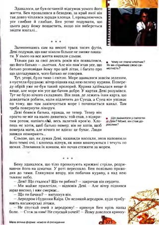 • Чому не плаче хлопчик?
Як він сприймає свою са­
мотність?
Здавалося, це був останній підсумок усього його
життя. Бен провалився в безодню, за край якої він
так довго чіплявся заради хлопця. І, провалюючись
усе глибше й глибше, Бен устиг подумати, що
цього разу йому пощастить, якщо він вибереться
звідти взагалі...
Залишившись сам на висоті трьох тисяч футів,
Деві подумав, що вже ніколи більше не зможе плака­
ти. У нього на все життя висохли сльози.
Тільки раз за свої десять років він похвалився,
що його батько —льотчик. Але він пам’ятав усе, що
батько розповідав йому про цей літак, і багато про
що здогадувався, чого батько не говорив.
Тут, угорі, було тихо і світло. Море здавалося зовсім зеленим,
а пустеля брудною: вітер підняв над нею пелену куряви. Попере­
ду обрій уже не був такий прозорий. Курява здіймалася вище й
вище, але море він усе ще бачив добре. У картах Деві розумівся.
Тут не було нічого складного. Він знав, де лежить їхня карта, що
доведеться робити, коли підлетить до Суеца, а Суец він упізнає
по тому, що там закінчується море і починається канал. Там
треба повернути ліворуч.
Деві боявся батька, правда, не тепер. Тепер він
просто не міг на нього дивитись: той спав, з відкри­
тим ротом, напівголий, весь залитий кров’ю. Хло­
пець не хотів, щоб батько помер; він не хотів, щоб
померла мати, але нічого не вдієш: це буває. Люди
завжди помирають...
Сльози, що, як думав Деві, назавжди висохли, знов наповнили
його темні очі, і хлопець відчув, як вони викочуються і течуть по
щоках. Злизавши їх язиком, він почав стежити за морем.
І
• Щ о змінилося у світогля­
д і Д еві? Може, він ставд о ­
рослим?
Бену здавалося, що тіло пронизують крижані стріли, розри­
ваючи його на шматки. У роті пересохло. Бен повільно прихо­
див до тями. Глянувши вгору, він побачив куряву, а над нею
тьмяне небо.
—Деві! Що сталося? Що ти робиш? —закричав він сердито.
—Ми майже прилетіли, —відповів Деві. —Але вітер піднявся
зараз високо, і вже смеркає...
—Що ти бачиш? —вигукнув він.
—Аеродром і будинки Каїра. Он великий аеродром, куди прибу­
вають пасажирські літаки.
—Не спускай очей з аеродрому! —крикнув Бен крізь напад
болю. —Стеж за ним! Не спускай з очей! —Йому довелося крикну-
вРг23Мала епічна форма: новела й оповідання
 