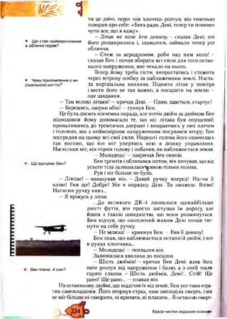 11(1111111111111
Г I Ш 1
• Щ о стає найвиразнішим
в обличчі героя?
• Чому приземлення є ви­
рішальною миттю?
ти це двічі, перш ніж хлопець розчув; він тихенько
говорив про себе: «Бога ради, Деві, тепер ти повинен
чути все, що я кажу».
—Літак не хоче йти донизу, —сказав Деві; очі
його розширились і, здавалося, займали тепер усе
обличчя.
—Стеж за аеродромом, роби над ним коло! —
сказав Бен і почав збирати всі сили для того остан­
нього напруження, яке чекало на нього.
Тепер йому треба сісти, випростатись і стежити
через вітрову шибку за наближенням землі. Наста­
ла вирішальна хвилина. Підняти літак у повітря
і вести його не так важко, а посадити на землю —
оце завдання.
—Там великі літаки! —кричав Деві. —Один, здається, стартує!
—Бережись, зверни вбік! —гукнув Бен.
Це була досить нікчемна порада, але потім дюйм за дюймом Бен
підводився: йому допомагало те, що ніс літака був опущений;
привалившись до тремтячих дверцят і впираючись у них плечем
і головою, він з неймовірним напруженням посувався вгору; Бен
зосередив на цьому всі свої сили. Нарешті голова його опинилась
так високо, що він міг упертись нею в дошку управління.
Наскільки міг, він підвів голову і побачив, як наближається земля.
—Молодець! —закричав Бен синові.
ЩовідчуваєБен? Бен тРемт*в і обливався потом, він почував, що від
усього тіла залишилася^ивою тільки голова.
Рук і ніг більше не було.
—Лівіше! —наказував він. —Давай ручку вперед! Нагни її
вліво! Гни ще! Добре! Усе в порядку, Деві. Ти зможеш. Вліво!
Натисни ручку вниз...
—Я вріжусь у літак.
...До великого ДК-4 лишилося щонайбільше
двісті футів, він просто заступав їм дорогу, але
йшов з такою швидкістю, що вони розминуться.
Бен відчув, що охоплений жахом Деві почав тяг­
нути на себе ручку.
— Не можна! —крикнув Бен. —Гни її донизу!
Бен знав, що наближається останній дюйм, і все
в руках хлопчика...
—Молодець! —похвалив він.
Залишилася хвилина до посадки.
—Шість дюймів! —кричав Бен Деві; язик його
наче розпух від напруження і болю, а з очей текли
гарячі сльози. —Шість дюймів, Деві!.. Стій! Ще
рано! Ще рано... —плакав він.
На останньому дюймі, що відділяв їх відземлі, Бей усе-таки втра­
тив самовладання. Його огорнув страх, ним оволоділа смерть, і він
не мігбільше ні говорити, ні кричати, ні плакати... Востанню смерт-
Бен плаче. А син?
Краса чистихлюдських взаємин
 