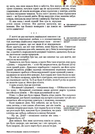 трохи піднявся, почувся гуркіт щ е не заглуш еного двигуна, літак,
ударивш ись об зем лю колесами, м ’як о підскочив у повітря, а потім
настало нестрим не чекання. Та ось хвіст і колеса літака торкнулися
зем лі — це був останній дю йм. Вітер закрутив літак; маш ина забук­
сувала, описала на землі петлю і завм ерла. Н астала тиш а.
О , я к а ти ш а і я к и й спокій! Б ен чув їх, відчував
усією сво єю істотою . В ін рап том зр о зу м ів , щ о . щ о змінилося у момент
ви ж иве. Він так б о явся п ом ирати і щ е зовсім не приземлення?
хотів здаватись!
У ж итті не раз настаю ть виріш альні хви л ин и і за-
„ • Щ о важливе для кожно,
лиш аю ться виріш альні дю ими, а в пош м атованом у людинив момент випробу
тілі льотчи ка зн айш ли ся виріш альні сили — кістки і вання?
кровоносні судини, про які лю ди й не підозрю вали.
К оли здається, щ о все вж е кінчено, вони беруть своє. Є гипетські
лікарі, несподівано дл я себе, виявили, щ о у Б ен а їх невичерпний за­
пас, а здатність відродж увати розірвані тканини, здавалося, була да­
на льотчикові самою природою .
Н а все це потрібен був час, але щ о означав час д л я ж иття, як е
висіло на волосинці?..
З д авал ося, все бул о гаразд, а п роте Б ен так и втрати в л ів у руку.
«Д ивно, — подум ав він, — я м іг би зап р и сягти ся, щ о більш е діста­
л о ся п равій руці». Д о вел о ся п еребороти і п араліч, щ о його куч е­
р яв и й зц іл и тел ь уп ерто н ази вав « н евел и ки м н ервови м ш оком».
Усе п ереж ите зр оби л о з Б ен а нерухом ий і дуж е кр и х ки й ул ам ок —
о дуж ан н я не м огло й ти ш видко. А ле справа все-таки й ш л а н а кр а­
щ е. Усе й ш ло на кращ е, крім й ого л ів о ї руки , я к а оп и н и л ася в печі,
де сп ал ю вал и см іття. Та й це було б нічого, коли б услід за рукою
не п олетів ту д и ж і його ф ах пілота.
А крім усього, був щ е хлопчик.
— В ін ж ивий і здоровий , — повідом ив лікар. — О бій ш лося навіть
без шоку. — К учерявий єги птяни н кидав дотепні ж арти чудовою
англійською мовою . — Він куди рухливіш ий за вас!
О тж е, і з Д еві все було гаразд. Н авіть л ітак уцілів. Усе склалося
якн ай кращ е, але багато залеж ало від зустрічі з хлопцем: тут або все
почнеться, або остаточно урветься, і, м ож ливо, назавж ди.
К оли п ривел и Д еві, Б ен побачив, щ о це була та
сам а дитина, з ти м сам им обличчям, як е він зовсім в щ 0 з д а в с я найважли-
недавно вперш е розглядів. А ле справа була не в тому, вішим Бенові? Чого він
щ о розглядів Бен, важ ливо було дізнатися, ч и зум ів прагне найбільше?
хлопець щ о-небудь побачити в своєм у батькові.
— Н у як, Д еві? — н есм іливо спитав він сина. —
Здорово було, га?
Д еві кивнув. Б ен знав: хлопчина зовсім не думає,
що було здорово, але настане час і він зрозум іє, я к
було здорово. Д о цього варто було докласти рук.
Мала епічна форма: новела й оповідання
 