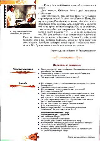 111«111111
• Яку мету ставить собі
Бен? Чого він прагне?
— Р о зк л еївся твій батько, п равда? — зап и тав він
знову.
Д еві ки вн у в. О б л и ч ч я його і д ал і л и ш ал о ся
серй озн и м .
Б ен усм іхн увся. Так, щ о вж е гріха таїти: батько
справді розклеївся! їм обом потрібен час. Йому, Ве­
ну, теп ер п отрібне буде ц іле ж и ття, ц іл е ж иття, яке
п одарував й ом у хлопець. А ле, д и вл ячи сь у ці світлі
очі, на ці трохи ви п нуті вп еред зуби, на це обличчя,
таке н езви чай н е д л я ам ерикан ця, Б ен виріш ив, щ о
заради нього віддасть усе. Н а це варто ви трати ти
час. Він у ж е добереться до сам ого серц я хлопчини!
Р ан о чи п ізн о він до нього добереться. О стан н ій дю йм , яки й
розд іляє всіх і все, н ел егко подолати, якщ о не бути м айстром
своєї справи. А ле бути м ай стром своєї сп рави — обов’я зо к л ь о т­
чика, а Б ен був ж е к о л и сь зовсім неп огани м льотчи ком .
П ереклад з англійської В. Гранатовського
Спостереження
Запитання і завдання
• Переглянь ще раз текст оповідання. Визнач епізоди великого
емоційного напруження.
• Зверни увагу, як автор передає зміни, що відбуваються
у ставленні батька до сина.
• Чий внутрішній стан частіше описує автор?
Аналіз • Що з самого початку оповідання вказує на непрості стосунки
батька і сина?
• Чому їм важко зрозуміти одне одного?
• Що переживає! про що думає батько до трагедії?
Що сталося з ним потім?
• Чому, незважаючи на скупі репліки сина, ми відчуваємо міць
його характеру, його мужність? Як останній дюйм, вирішаль­
ний для життя героїв, вияскравлює їхні характери?
• Чи є підстави стверджувати, що і батько, і син один заради
іншого зробили майже неможливе?
• Що, на твою думку, допомогло батькові вижити?
А що врятувало життя синові?
• Який «останній дюйм» потрібно подолати героям
оповідання? Чи подолають вони його?
П орівняння новели О.Генрі
і оповідання Д ж . О лдріджа
• Яка тема їх об’єднує?
• 3 чого починається кожен текст?
Які ознаки допомагають визначити його жанр?
• У якому тексті низка подій детальніше зображена автором?
• Скільки героїв діє в кожному з двох текстів?
Які вони мають характери? Чи є їх описи?
• У якому з двох текстів є пояснення того, що відбувається?
Чи є воно достатнім для тебе?
Краса чистихлюдських взаємин
 