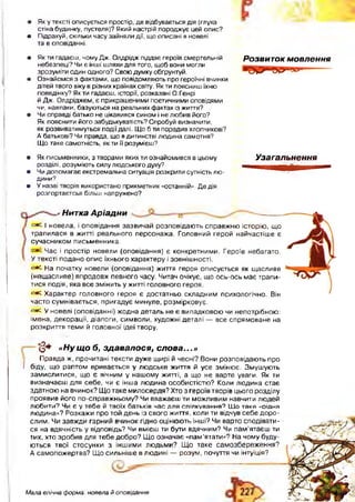 • Яку тексті описується простір, де відбувається дія (глуха
стіна будинку, пустеля)? Який настрій породжує цей опис?
• Підрахуй, скільки часу зайняли дії, що описані в новелі
та в оповіданні.
• Як ти гадаєш, чому Дж. Олдрідж піддає героїв смертельній
небезпеці? Чи є інші шляхи для того, щоб вони могли
зрозуміти один одного? Свою думку обґрунтуй.
• Ознайомся з фактами, що повідомляють про героїчні вчинки
дітей твого віку в різних країнах світу. Як ти поясниш їхню
поведінку? Як ти гадаєш, історії, розказані О.Генрі
й Дж. Олдріджем, є прикрашеними поетичними оповідями
чи, навпаки, базуються на реальних фактах із життя?
• Чи справді батько не цікавився сином і не любив його?
Як пояснити його забудькуватість? Спробуй визначити,
як розвиватимуться події далі. Що б ти порадив хлопчикові?
А батькові? Чи правда, що в дитинстві людина самотня?
Що таке самотність, як ти її розумієш?
• Як письменники, з творами яких ти ознайомився в цьому
розділі, розуміють силу людського духу?
• Чи допомагає екстремальна ситуація розкрити сутність лю­
дини?
• У назві творів використано прикметник «останній». Де дія
розгортаєтсья більш напружено?
Розвиток мовлення
Узагальнення
' Нитка Аріадни
<=*^ І новела, і оповідання зазвичай розповідають справжню історію, що
трапилася в житті реального персонажа. Головний герой найчастіше є
сучасником письменника.
' Час і простір новели (оповідання) є конкретними. Героїв небагато.
У тексті подано опис їхнього характеру і зовнішності.
<=*^ На початку новели (оповідання) життя героя описується як щасливе
(нещасливе) впродовж певного часу. Читач очікує, що ось-ось має трапи­
тися подія, яка все змінить у житті головного героя.
<=*^ Характер головного героя є достатньо складним психологічно. Він
часто сумнівається, пригадує минуле, розмірковує.
<=•£. У новелі (оповіданні) жодна деталь не є випадковою чи непотрібною:
імена, декорації, діалоги, символи, художні деталі — все спрямоване на
розкриття теми й головної ідеї твору.
(З * «Ну що б, здавалося, слова...»
Правда ж, прочитані тексти дуже щирі й чесні? Вони розповідають про
І біду, що раптом вривається у людське життя й усе змінює. Змушують
замислитися, що є вічним у нашому житті, а що не варте уваги. Як ти
визначаєш для себе, чи є інша людина особистістю? Коли людина стає
здатною на вчинок? Що таке милосердя? Хто з героїв творів цього розділу
проявив його по-справжньому? Чи вважаєш ти можливим навчити людей
любити? Чи є у тебе й твоїх батьків час для спілкування? Що таке «рідна
людина»? Розкажи про той день із свого життя, коли ти відчув себе доро­
слим. Чи завжди гарний вчинок гідно оцінюють інші? Чи варто сподівати­
ся на вдячність у відповідь? Чи вмієш ти бути вдячним? Чи пам’ятаєш ти
тих, хто зробив для тебе добро? Що означає «пам’ятати»? На чому буду­
ються твої стосунки з іншими людьми? Щ о таке самозбереження?
А самопожертва? Що сильніше в людині — розум, почуття чи інтуїція?
Мала епічна форма: новела й оповідання
 