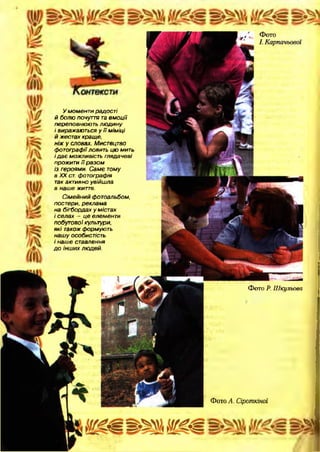 Фото Р.Шкульова
Фото А. Сіроткіної
У моменти радості
й болю почуття та е м оції
переповнюють лю дину
і виражаються у ї ї міміці
й жестах краще,
ніж у словах. Мистецтво
фотографії ловить цю мить
і д а є можливість глядачеві
прожити її разом
із героями. Саме тому
в XX ст. фотографія
так активно увійшла
в наше життя.
Сімейний фотоальбом,
постери, реклама
на бігбордах у містах
і селах — це елементи
побутової культури,
які також формують
нашу особистість
і наше ставлення
д о інш их людей.
 