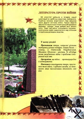 ЛІТЕРАТУРА ПРОТИ ВІЙНИ
XX століття увійшло в історію нашої
цивілізації як найбільш жорстоке, войовниче.
Крайнім виявом жорстокості був фашизм
часів Д ругої світової війни. Проти звірств
фашистів нацистської Німеччини об’єдналися
держави, народи, люди доброї волі всього
світу. Події цієї війни спонукають письмен­
ників різних країн замислитися над спільним
історичним досвідом людства.
У цьому розділі
Прочитаєш твори, написані різними
митцями у різних жанрах. Генріх Бепль
німець, а Олександр Твардовський,
Михайло Шолохов —росіяни. їх об'єднує
тема засудження війни і проблема істо­
ричної пам 'яті.
Зрозумієш, що війна —протиприродна
й антигуманна.
Навчишся аналізувати твори, присвя­
чені темі війни, і художні засоби, за допо­
могою яких письменники втілюють свої
ідеї.
 