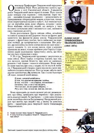 О
лександр Трифонович Твардовський народився
в глибинці Росії. Й ого дитинство і ю ність про­
йш ли у селі С моленської області. З двадцяти
років Твардовський пиш е вірш і й поеми. Й ого поезія
дуж е ш видко стає відомою і популярною . Герої тво­
рів — звичайні сільські трудівники — розм овляю ть не
прикраш еною літературною мовою, а простою , такою,
якою користую ться щ одня в побуті. Але виявляється,
що ця звичайна мова дуж е образна, яскрава і жива.
Вона відбиває світогляд лю дей, що ж ивуть у часи
великих суспільних змін і зміню ю ться самі, зміню ю ть
своє ставлення до світу.
К оли розпочалася Д руга світова війна, мільйони
чоловіків залиш или свої родини і йш ли на фронт, щоб
захистити від ф аш истів рідну землю. Твардовський
працю є у ф ронтових газетах, часто виїж дж ає на пере­
дові позиції, де зустрічається з солдатами. Він розу­
міє, що всю війну на своїх плечах винесли саме вони —
прості солдати, ті, хто копав окопи, спав ум ерзл и х
транш еях на землі, піш ки пройш ов усю Є вропу і стра­
ш енно радів маленькому трикутнику листа, що його
час від часу отрим ував з дому.
У 50-ті рр. Твардовський продовж ує звертатися до
теми війни. Й ого турбує історична пам’ять про тих,
хто загинув, пропав безвісти, про кого не написали
романів і чий подвиг лиш ився невідомим. Вони живі,
бо ж иве пам’ять про них у лю дях, які їх знали й лю би­
ли. І Твардовський створю є серію вірш ів від імені зв и ­
чайного солдата-піхотинця. П оет не може забути своїх
друзів-однополчан, які загинули. Так з’являється вірш
«Я знаю, никакой моей вины».
Я знаю , никакой м о е й вины
В том, чтодр уги е н е приш ли с войны,
В том, что они — кто старше, кто м олож е —
Остались там, и не о том ж е речь,
Что я и х мог, но н е сум ел сберечь, —
Речь н е о том, но все же, все же, все ж е ...
Вони приходять до нього щ оночі уві сні, розм овля­
ють про війну, запитую ть про перемогу і про доціль­
ність власної смерті. їх так багато — у них одна спільна
доля: вони боролися за Батьківщ ину. Н апруж ений роз­
дум про ж иття, про лю дей і час, у якому їм довелося
ж ити — характерна риса творчості поета О лександра
Твардовського.•
• Назви основні теми лірики О. Твардовського.
• У чому полягає специфіка творів О. Твардовського
про війну?
¥ г
ОЛЕКСАНДР
ТРИФОНОВИЧ
ТВАРДОВСЬКИЙ
(1910-1971)
Трагічне - переживання лю­
дини, що глибоко сприймає
страждання й несправедли­
вість загибелі іншого, а інко­
ли й відчуття безнадійності
боротьби.
Пафос —натхнення, піднесе­
не почуття у відповідь на
якусь подію, що відбувається
у світі.
Запитання
Трагічний і гуманістичний пафос творів про Другу світову війну
 