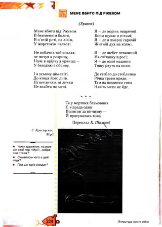 МЕНЕ ВБИТО ПІД РЖЕВОМ
(Уривок)
М ен е вб ито під Рж евом .
В безім ен нім болоті,
В п 'ятій роті, н а лівім ,
У ж орстокім нальоті.
Н е п обач ив той спалах,
не п очув я розриву, —
Н аче в п рірву з у рви щ а —
У безодню з обриву.
І в усьом у ц ім світі,
Д о к ін ц я його днів,
Н і п етли чки , ні л и ч ки
Н е зн ай ти по мені.
Я — д е корін ь н езряч и й
К орм ш укає в пітьмі;
Я — де в хм арці гарячій
Ж и тн ій дух на хол мі.
Я — де щ ебет п таш и ни й
Н а світан ку в росі;
Я — де ваш і м аш ини
Т и ш у рвуть н а шосе.
Д е стебло до стебли нки
Р іч к а тр ави пряде, —
Там на п ом ин ки сина
Н авіть м ати не йде.
Та у м ертви х безм овни х
Є відрада одна:
П ол ягл и за вітч и зн у —
Й вр яту вал ась вона.
С. Красаускас.
М рії
• Чому художник, назвав­
ши свій твір «Мрії», зобра­
зив птахів?
• Символом чого є цей
птах?
• Про що м ріє солдат?
Література проти
 