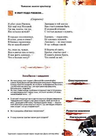 Читаємо мовою оригіналу
' Я УБИТ ПОДО РЖЕВОМ...
(Скорочено)
г
Я уби т п одо Рж евом ,
К ат ещ ё п од М осквой.
Где вы , воины , где вы,
К то остал ся ж и в о й ?
В городах м и ллион ны х,
В селах, дом а в сем ье?
В боевы х гарн изонах
Н а не н аш ей зем л е?
Ах, св о я ли, чуж ая,
В ся в ц ветах и л ь в снегу..
Я вам ж и ть завещ аю , —
Ч то я больш е м огу?
З авещ аю в той ж и зн и
Вам счастли вы м и бы ть
И роди м ой отчи зн е
С честью д альш е служ и ть.
Горевать — горделиво,
Н е кл о н ясь головой,
Л и к о вать — не хвастли во
В час победы сам ой.
И беречь её свято,
Б ратья, счастье своё —
В п ам ять воина-брата,
Ч то погиб за неё.
Запитання і завдання
• Як змальовує поет подвиг у Великій Вітчизняній війні
(такою була Друга світова війна для колишнього Радянського
Союзу) простих солдатів, які полягли «в безіменних болотах»,
«на безіменних висотах», але врятували від фашизму
Батьківщину і людство?
• Як поет ставиться до проблеми історичної пам’яті й мораль­
ної відповідальності перед тими, хто поліг на війні («Я знаю,
никакойлюей вины...»)?
Спостереження
• У світовій літературі часто застосовується форма звернення.
Твардовський говорить вустами солдата, який загинув на
війні, захищаючи Вітчизну. Провідна думка твору — викона­
ний обов’язок ціною власного життя. Що заповідає побрати­
мам солдат і на що сподівається?
Аналіз
Трагічний і гуманістичний пафос творів про Другу світовувійну
 
