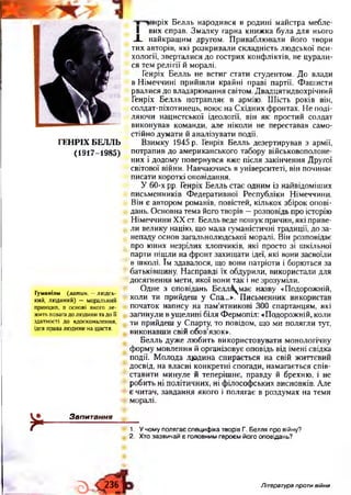 ГЕНРІХ БЕЛЛЬ
(1917-1985)
Гуманізм {латин. —людсь­
кий, людяний) “ моральний
принцип, в основі якого ле­
жить повагадо людини та до її
здатності до вдосконалення,
ідея права людини на щастя.
їнріх Б елль народився в родині майстра мебле-
I вих справ. Зм алку гарна книж ка була для нього
-І_ найкращ им другом. П риваблю вали його твори
тих авторів, які розкривали складність лю дської пси­
хології, зверталися до гострих конф ліктів, не цурали­
ся тем релігії й моралі.
Генріх Б елль не встиг стати студентом. Д о влади
в Н імеччині прийш ли крайні праві партії. Ф аш исти
рвалися до владарю вання світом. Д вадцятидвохрічний
Генріх Б елль потрапляє в армію. Ш ість років він,
солдат-піхотинець, вою є на Східних фронтах. Н е поді­
ляю чи нацистської ідеології, він я к простий солдат
виконував команди, але ніколи не переставав само­
стійно думати й аналізувати події.
Взимку 1945 р. Генріх Белль дезертирував з армії,
потрапив до американського табору військовополоне­
них і додому повернувся вж е після закінчення Другої
світової війни. Навчаю чись в університеті, він починає
писати короткі оповідання.
У 60-х рр. Генріх Б елль стає одним із найвідоміших
письменників Ф едеративної Республіки Німеччини.
Він є автором романів, повістей, кількох збірок опові­
дань. О сновна тема його творів —розповідь про історію
Н імеччини XX ст. Белль веде пош ук причин, які приве­
ли велику націю, що мала гуманістичні традиції, до за­
непаду основ загальнолю дської моралі. Він розповідає
про юних незрілих хлопчиків, які просто зі шкільної
парти піш ли на ф ронт захищ ати ідеї, які вони засвоїли
в школі. їм здавалося, що вони патріоти і борються за
батьківщину. Н асправді їх обдурили, використали для
досягнення мети, якої вони так і не зрозуміли.
О дне з оповідань Белл&^має назву «Подорожній,
коли ти прийдеш у Спа...». П исьменник використав
початок напису на пам’ятникові 300 спартанцям, які
загинули в ущ елині біля Ф ермопіл: «Подорожній, коли
ти прийдеш у Старту, то повідом, щ о ми полягли тут,
виконавш и свій обов’язок».
Б елль дуж е лю бить використовувати монологічну
ф орму мовлення й організовує оповідь від імені свідка
події. М олода лю дина спирається на свій ж иттєвий
досвід, на власні конкретні спогади, намагається спів­
ставити минуле й теперіш нє, правду й брехню , і не
робить ні політичних, ні ф ілософ ських висновків. Але
є читач, завдання якого і полягає в роздумах на теми
моралі.
*
Запитання12
1. У чому полягає специфіка творів Г. Белля про війну?
2. Хто зазвичай є головним героєм його оповідань?
Э - Ч 236-
Література проти війни
 