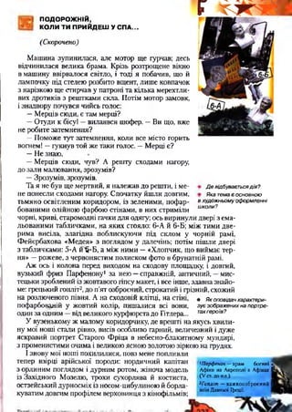 ПОДОРОЖНІЙ,
КОЛИ ТИ ПРИЙДЕШ У СПА...
(Скорочено)
Девідбуваєтьсядія?
Якатемаєосновною
вхудожньомуоформленні
школи?
Машина зупинилася, але мотор ще гурчав; десь
відчинилася велика брама. Крізь розтрощене вікно
в машину ввірвалося світло, і тоді я побачив, що й
лампочку під стелею розбито вщент, лише ковпачок
з нарізкою ще стирчав у патроні та кілька мерехтли­
вих дротиків з рештками скла. Потім мотор замовк,
і знадвору почувся чийсь голос:
—Мерців сюди, є там мерці?
—Отуди к бісу! —вилаявся шофер. —Ви що, вже
не робите затемнення?
—Поможе тут затемнення, коли все місто горить
вогнем! —гукнув той же таки голос. —Мерці є?
—Не знаю.
—Мерців сюди, чув? А решту сходами нагору,
до зали малювання, зрозумів?
—Зрозумів, зрозумів.
Та я не був ще мертвий, я належав до решти, і ме­
не понесли сходами нагору. Спочатку йшли довгим,
тьмяно освітленим коридором, із зеленими, пофар­
бованими олійною фарбою стінами, в них стриміли
чорні, криві, старомодні гачки для одягу; ось виринули двері з ема­
льованими табличками, на яких стояло: 6-А й 6-Б; між тими две­
рима висіла, злагідна поблискуючи під склом у чорній рамі,
Фейєрбахова «Медея» з поглядом у далечінь; потім пішли двері
з табличками: 5-А й 'б-Б, а між ними —«Хлопчик, що виймає тер­
ня» —рожеве, з червонястим полиском фото в брунатній рамі.
Аж ось і колона перед виходом на сходову площадку, і довгий,
вузький фриз Парфенону1 за нею —справжній, античний, —мис­
тецьки зроблений із жовтавого гіпсу макет, і все інше, здавна знайо­
ме: грецький гопліт2,до п’ят озброєний, строкатий і грізний, схожий
на розлюченого півня. А на сходовій клітці, на стіні, • я<оповідачхарактери-
пофарбонацій у жовтий колір, пишалися всі вони, зуєзображенихнапортре-
один за одним —від великого курфюрста до Гітлера... тахгероїв?
У вузенькому ж малому коридорчику, де врешті на якусь хвили­
ну мої ноші стали рівно, висів особливо гарний, величезний і дуже
яскравий портрет Старого Фріца в небесно-блакитному мундирі,
з променистими очима і великою ясною золотою зіркою на грудях.
І знову мої ноші похилилися, повз мене попливли
тепер взірці арійської породи: нордичний капітан
з орлиним поглядом і дурним ротом, жіноча модель
із Західного Мозелю, трохи сухорлява й костиста,
остзейський дурносміх із носом-цибулиною й борла-
куватим довгим профілем верховинця з кінофільмів;
Чіарфенон — х р а м б о г и н і >
А ф ін и н а А к р о п о л і в А ф ін а х І
( V ст. д о Н.Є.).
2Гоплітп — в а ж к о о з б р о є н и й І
в о їн Д а в н ь о ї Іф еції.
 