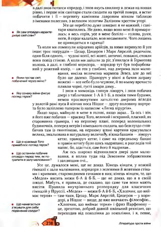 • Яксамоповідачхаракте­
ризуєсвійстан?
• Якимпостаєсвіт,
побаченийчерезвікно?
• Якуознакувійнифіксує
поглядгероя?
а далі знов потягся коридор, і знов якусь хвилину я лежав на ношах
рівно, і перше ніж санітари стали сходити на третій поверх, я встиг
побачити і її —перевиту камінним лавровим вінком таблицю
з іменами полеглих, з великим золотим Залізним хрестом угорі.
Усе це перебігло дуже швидко: я не важкий, і сані­
тари квапились. Не диво, якщо воно мені й примари­
лось: я весь горів, усе в мене боліло —голова, руки,
ноги, й серце калатало, мов несамовите. Чого лишень
не привидиться в гарячці!
Та коли ми поминули взірцевих арійців, за ними виринуло й усе
інше: троє погруддів —Цезар, Цицерон і Марк Аврелій, рядочком,
один біля одного, —чудові копії, всі жовті, античні, поважні, стояли
вони попід стіною. А коли ми зайшли за ріг, з’явилася й Гермесова
колона, а далі, в глибині коридора, —коридор тут був пофарбова­
ний у рожевий колір, —аж ген у глибині, над дверима зали малю­
вання, висіла величезна мармиза Зевса, але до неї
було ще далеко. Праворуч у вікні я бачив заграву
пожежі —все небо було червоне, й по ньому врочисто
пливли чорні, густі хмари диму...
І знов я мимохідь глянув ліворуч, і знов побачив
двері з табличками: 1-А й 1-Б, а поміж тими бурими,
немов просякнутими затхлістю дверима вгледів
у золотій рамі вуса й кінчик носа Ніцше —другу половину портре­
та було заліплено папером із написом: «Легка хірургія».
Якщо зараз, майнуло в мене в голові, якщо зараз... Та ось і він,
я його вже побачив —краєвид Того, великий іяскравий, плаский, як
старовинна гравюра, і на першому плані, поперед колоніальних
будиночків, поперед негрів і німецького солдата, що безглуздо стов­
бичив там із гвинтівкою, на першому плані картини красувалася
велика, змальована в натуральну величину, в’язка бананів —ліворуч
кетяг, праворуч кетяг, і саме на середньому банані
в правім кетягу було щось надряпано; я розгледів той
напис, бо, здається, сам його й надряпав...
Аж ось широко відчинилися двері зали малю­
вання, я вплив туди під Зевсовим зображенням
і заплющив очі...
Усе це, думалося мені, ще не доказ. Кінець кінцем, у кожній
гімназії є зали малювання, коридори з зеленими й жовтими стіна­
ми і кривими, старомодними гачками в них; кінець кінцем, те, що
«Медея» висить межи 6-А й 6-Б, —ще не доказ, що я в своїй
школі. Мабуть, є правила, де сказано, що саме там вони мають
висіти. Правила внутрішнього розпорядку для класичних
гімназій у Пруссії. «Медея» —межи 6-А й 6-Б, «Хлопчик, що вий­
має терня» —там-таки, Цезар, Марк Аврелій, Цицерон —у кори­
дорі, а Ніцше —вище, де вже вивчають філософію...
Щонамагається «Хлопчик, що виймає терня» і фриз Парфенону —
це, зрештою, добрий давній шкільний реквізит, що
переходив від покоління до покоління, і я, певне,
• ЩовкраєвидіТого
приваблюєпоглядгероя?
• Щоостаннімпобачив
оповідачпередтим,якпо­
трапитивзалумалювання?
з'ясуватидлясебе
пораненийсолдат?
 <“238^> Література проти війни
 