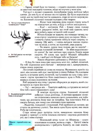 • Ч иє ц і слова лісничого
провокацією? Чому?
• Як Роб реагує на неспра­
ведливість?
—Гаразд, нехай буде по-твоєму, —сердито відповів лісничий, —
за хвастощі накладеш головою, якщо не влучиш у мою ціль.
Тієї миті з лісової гущавини, поскубуючи траву, вийшов табун
оленів. До них було не менше як сто кроків. Це були королівські
олені, але на такій відстані їм здавалось, ніщо не могло загрожува­
ти. Головний лісничий показав пальцем у бік тварин:
—Якщо твоя хирлява рука пошле стрілу хоча б
на піввідстані до них, я буду з тобою закладатись.
—Годі! —вигукнув Роб. —Кладу свою голову
проти двадцяти пенні, що отой ваш красень вата­
жок робить зараз останній свій подих!
Нічого більше не кажучи, він помацав тятиву, на­
клав стрілу і відтягнув праву руку до скроні. Мить —
і співуча стріла променем сяйнула через широку га­
лявину. Ще мить —і олень-ватажок високо підско­
чив на місці, а потім, як підтятий, упав додолу
—Ти знаєш, дурна твоя голова, що ти накоїв? —
кричав головний лісничий. —Ти вбив королівсько­
го оленя! За такі витівки н$ш король Генріх карав
смертю. Ні слова про гроші! Мерщій забирайся
геть, і щоб мої очі більше тебе не бачили!
Хвиля обурення здійнялася у Робових грудях.
—Я йду, бо твоя пика вже намуляла мені очі, любий лісничий.
На тобі недоноски мого батька! —вигукнув він і, одвернувшись,
пішов своєю дорогою.
Лісничий сприйняв ці слова як погрозу. Налившись кров’ю від
люті, він схопив свій лук і вистрілив у спину Робові. На хлопцеве
щастя, в останню мить лісничий, наступивши на суху гілку, зато­
чився: стріла просвистіла біля самісінького вуха в Роба і лише
вирвала кілька волосинок на голові.
Роб затремтів від гніву і рвучко обернувся до ворога, який сто­
яв кроків за сорок від нього.
—Ха! —вигукнув він. —Хвастати майстер, а стріляти не вмієш!
Ось тобі з мого іграшкового лука!
В повітря шугнула стріла. Головний лісничий
робазл^ничим?09сутичка зойкнув і впав долілиць. З лютими криками лісни­
ки стовпились навколо свого начальника, але поба­
чили, що допомога йому вже не потрібна. Так помстився Роб за
смерть батька, хоч тепер сам опинився поза законом.
...Надвечір, голодний і стомлений, Роб прибився до хатини, що
стояла на далекому узліссі. Там жила одна бідна вдова, яка знала
Роба ще хлопчиком...
Стара жінка радо зустріла гостя, швиденько напекла йому
коржів у приску2, а потім поклала спочити і змусила розповісти
усе, що з ним сталося.
—Пекельний вітер гуляє по Шервуду, —сумно
^Присок—гарячий попіл з жа- похитавши головою, мовила стара. —Багатії зовсім
розперезались і грабують бідноту, як самі знають.
 
