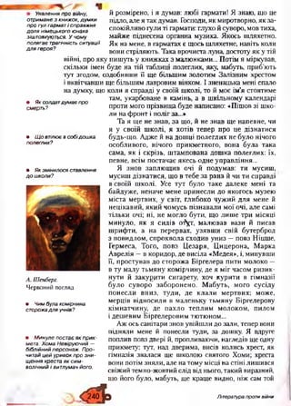 Уявленняпровійну,
отриманезкнижок,думки
прогулгарматісправжня
долянімецькогоюнака
зіштовхуються. Учому
полягаєтрагічністьситуації
длягероя?
• Яксолдатдумаєпро
смерть?
• Щовтілюєвсобідошка
полеглих?
• Якзмінилосяставлення
дошколи?
А . Ш енберг.
Червоний погляд
• Чимбулакомірчина
сторожадляучнів?
• Минулепостаєякприк­
мета.ХомаНевіруючий—
біблійнийперсонаж. Про­
читайцейуривокпрозни­
щенняхрестаяксим­
волічнийівитлумачйого.
й розмірено, і я думав: любі гармати! Я знаю, що це
підло, але я так думав. Господи, як миротворно, як за­
спокійливо гули ті гармати: глухо й суворо, мов тиха,
майже піднесена органна музика. Якось шляхетно.
Як на мене, в гарматах є щось шляхетне, навіть коли
вони стріляють. Така врочиста луна, достоту як у тій
війні, про яку пишуть у книжках з малюнками... Потім я міркував,
скільки імен буде на тій таблиці полеглих, яку, мабуть, приб’ють
тут згодом, оздобивши її ще більшим золотим Залізним хрестом
і вквітчавши ще більшим лавровим вінком. І зненацька мені спало
на думку, що коли я справді у своїй школі, то й моє ім’я стоятиме
там, укарбоване в камінь, а в шкільному календарі
проти мого прізвища буде написано: «Пішов зі шко­
ли на фронт і поліг за...»
Та я ще не знав, за що, й не знав ще напевне, чи
я у своїй школі, я хотів тепер про це дізнатися
будь-що. Адже й на дошці полеглих не було нічого
особливого, нічого прикметного, вона була така
сама, як і скрізь, штампована дошка полеглих: їх,
певне, всім постачає якесь одне управління...
Я знов заплющив очі й подумав: ти мусиш,
мусиш дізнатися, що в тебе за рана й чи ти справді
в своїй школі. Усе тут було таке далеке мені та
байдуже, неначе мене принесли до якогось музею
міста мертвих, у світ, глибоко чужий для мене й
нецікавий, який чомусь пізнавали мої очі, але самі
тільки очі; ні, не могло бути, що лише три місяці
минуло, як я сидів о^ут, малював вази й писав
шрифти, а на перервах, узявши свій бутерброд
з повидлом, спроквола сходив униз —повз Ніцше,
Гермеса, Того, повз Цезаря, Цицерона, Марка
Аврелія —в коридор, де висіла «Медея», і, минувши
її, простував до сторожа Біргелера пити молоко —
в ту малу тьмяну комірчину, де я міг часом ризик­
нути й закурити сигарету, хоч курити в гімназії
було суворо заборонено. Мабуть, мого сусіду
понесли вниз, туди, де клали мертвих; може,
мерців відносили в маленьку тьмяну Біргелерову
кімнатчину, де пахло теплим молоком, пилом
і дешевим Біргелеровим тютюном...
Аж ось санітари знов увійшли до зали, тепер вони
підняли мене й понесли туди, за дошку. Я вдруге
поплив повз двері й, пропливаючи, нагледів ще одну
прикмету: тут, над дверима, висів колись хрест, як
гімназія звалася ще школою святого Хоми; хреста
вони потім зняли, але на тому місці на стіні лишився
свіжий темно-жовтий слід від нього, такий виразний,
що його було, мабуть, ще краще видно, ніж сам той
< я ї >
Література проти війни
 