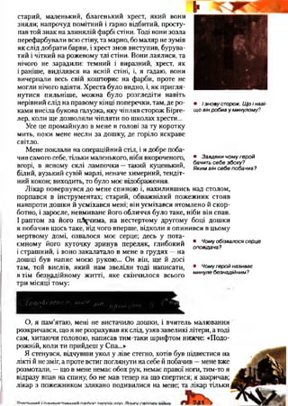 • / зновусторож.Щоінаві­
щовінробивуминулому?
старий, маленький, благенький хрест, який вони
зняли; напрочуд помітний і гарно відбитий, просту­
пав той знак на злинялій фарбі стіни. Тоді вони зозла
перефарбували всю стіну,та марно, бо маляр не зумів
як слід добрати барви, і хрест знов виступив, бурува­
тий і чіткий на рожевому тлі стіни. Вони лаялися, та
нічого не зарадили: темний і виразний, хрест, як
і раніше, виділявся на ясній стіні, і, я гадаю, вони
вичерпали весь свій кошторис на фарби, проте не
могли нічого вдіяти. Хреста було видно, і, як пригля­
нутися пильніше, можна було розгледіти навіть
нерівний слід на правому кінці поперечки, там, де ро­
ками висіла букова галузка, яку чіпляв сторож Бірге-
лер, коли ще дозволяли чіпляти по школах хрести...
Усе це промайнуло в мене в голові за ту коротку
мить, поки мене несли за дошку, де горіло яскраве
світло.
Мене поклали на операційний стіл, і я добре поба­
чив самого себе, тільки маленького, ніби вкороченого,
вгорі, в ясному склі лампочки —такий куценький,
білий, вузький сувій марлі, неначе химерний, тендіт­
ний кокон; виходить, то було моє відображення.
Лікар повернувся до мене спиною і, нахилившись над столом,
порпався в інструментах; старий, обважнілий пожежник стояв
навпроти дошки й усміхався мені; він усміхався втомлено й скор­
ботно, і заросле, невмиване його обличчя було таке, ніби він спав.
І раптом за його пЛ^чима, на нестертому другому боці дошки
я побачив щось таке, від чого вперше, відколи я опинився в цьому
мертвому домі, озвалося моє серце; десь у пота­
ємному його куточку зринув переляк, глибокий
і страшний, і воно закалатало в мене в грудях —на
дошці був напис моєю рукою... Он він, ще й досі
там, той вислів, який нам звеліли тоді написати,
втім безнадійному житті, яке скінчилося всього
три місяці тому:
• Завдякичомугерой
бачитьсебезбоку?
Якимвінсебепобачив?
• Чомуобізвалосясерце
оповідача?
• Чомугеройназиває
минулебезнадійним?
У іоііо/и ГЛСН<,и . ко»{М /П/с пр ий СіШи
О, я пам’ятаю, мені не вистачило дошки, і вчитель малювання
розкричався, що я не розрахував як слід, узяв завеликі літери, а тоді
сам, хитаючи головою, написав тим-таки шрифтом нижче: «Подо­
рожній, коли ти прийдеш у Спа...»
Я стенувся, відчувши укол у ліве стегно, хотів був підвестися на
лікті й не зміг, а проте встиг поглянути на себе й побачив —мене вже
розмотали, —що в мене немає обох рук, немає правої ноги, тим-то я
відразу впав на спину, бо не мав тепер на що спертися; я закричав;
лікар з пожежником злякано подивилися на мене; та лікар тільки
 