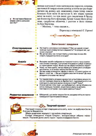 знизав плечима и знов натиснув на поршень шприца,
що поволі й твердо пішов донизу; я хотів ще раз поди­
витися на дошку, але пожежник стояв тепер зовсім
близько біля мене й заступав її; він міцно тримав
мене за плечі, і я чув лише дух смалятини й бруду,
• Якпов'язанебажання що йшов від його мундира, бачив тільки його втом-
”ип>!иЭ/ ОГОшктьним лене, скорботне обличчя; і раптом я його пізнав:
то був Біргелер.
—Молока, —тихо сказав я...
Переклад з німецької Є. Горевої
Спостереження
З а п и т а н н я і з а в д а н н я
Які по дії є кл ю човим и в оповіданні? П ро щ о д у м а є солдат,
коли д о н ьо го повертається свідом ість? Чи ро зум іє він, щ о
з ним сталося?
Які деталі весь час потрапляю ть у поле з о р у ю нака або
стаю ть пр е дм е то м й о го спогадів?
Аналіз • В и о кр е м за со б и зо б р а ж е н н я пси хо л о гічн о го стану скал іче­
н о го ю нака (п овтори, поступове впізнавання д о б р е зн а й о м о ­
го п р им іщ ення то щ о ). Я ки м по ста є об р а з го л о в н о го героя?
• Ч ом у, на тво ю д ум ку, автор об рав для назви св о го о п о в ід а н ­
ня початок, а не кінец ь напи су на п а м ’ятнику?
• З іста в н азву оповідання і ф разу з тексту: «П іш ов зі ш коли на
ф ронт і п о л іг за...» З а щ о ж віддав св о є ж иття ю нак? Д о яких
р о зд ум ів сп о н ука є нас автор?
• Чи п ідкр е слю ю ть ро зд ум и ю нака п р о ш там повану д о ш ку п о ­
л е гл и х тр а ге д ію лю д ини я к б^о би сто сті, індивідуальність і не­
по вто р н ість якої розчавлені кол есом історії? Чому?
• 3 я ко ю м е то ю тлом події, щ о відбувається, автор о б и р а є кла­
си чн у нім ецьку гім назію , акц е н тую чи ува гу на деталях,
п о в ’язаних з істо р ією і культурою Д авньої Греції?
Розвиток мовлення • О б ґрунтуй, щ о сво їм тв о р о м Белль за суд ж ує війну я к п р о ти ­
п р и р о д не й протитум анне явищ е.
Творчий проект
П р и га д а й з к у р с у іс т о р ії с т а р о д а в н ь о го с в іт у , к о л и і я к в ід б у л а с я б и т в а
б іл я м іс т а Ф е р м о п іл и .
З б е р и д о д а т к о в о в ід о м о с т і п р о в о їн ів -с п а р т а н ц ів .
С к л а д и о п о в ід а н н я « Г е р о й С п а р ти » , в и к о р и с т а в ш и з іб р а н у ін ф о р ­
м а ц ію . П о р ів н я й д о л ю с в о г о ге р о я і г е р о я о п о в ід а н н я Б е л л я .
Література проти війни
 