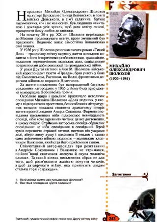 Н
ародився Михайло Олександрович Шолохов
на хуторі Кружилінстаниці Вешенської, в повіті
війська Донського, в сім’ї селянина. Батько
письменника, хоч і не мав освіти, був людиною начита­
ною і докладав усіх зусиль, щоб дати освіту синові,
прищепити йому любов до книжки.
На початку 20-х рр. XX ст. Шолохов переїжджає
до Москви продовжувати освіту, проте змушений був
працювати. Водночас юнак самостійно поповнював
свої знання.
У 1926році Шолохов розпочав писати роман «Тихий
Дон» —грандіозну епічну картину життя донського ко­
зацтва з його історичними особливостями, традиціями,
складним переплетінням людських доль, соціальними
потрясіннями доби революції та громадянської війни.
У роки Другої світової війни М. Шолохов, військо­
вий кореспондент газети «Правда», брав участь у боях
під Смоленськом, Ростовом, на Волзі, фронтовими до­
рогами дійшов до кордонів Німеччини.
За життя письменник був нагороджений багатьма
урядовими нагородами, у 1965 р. йому була присудже­
на міжнародна Нобелівська премія.
Особливо щиро і щемливо прозвучало невеличке
оповідання Михайла Шолохова «Доля людини», у яко­
му з підкоряючою простотою, без особливих літератур­
них вигадок показана сповнена драматизму історія
життя простої людини Андрія Соколова. Формою опо­
відання письменник ніби підкреслює невигаданість
оповіді, ніби хоче запевнити читача: це все достеменно,
я цьому свідок. Стрймана авторська оповідь обрамлює
оповідання: це ніби оповідання в оповіданні. Герой
зумів перемогти страшні негоди, вистояв під ударами
долі, зберіг живу душу і поділився її теплом з такою
само знівеченою війною людиною —маленьким хлоп­
чиком Ванюшею, який став його прийомним сином.
Співчутливий автор-оповідач при розставанні
з Андрієм Соколовим і Ванюшею не втримався,
по його ‘щоці скотилася «пекуча й скупа чоловіча
сльоза». Та такий кінець письменник обрав не для
того, щоб розм’якшити жалістю почуття читачів,
а щоб затаврувати війну, яка приносить людям
стільки горя і страждань.
М И Х А Й Л О
О Л Е К С А Н Д Р О В И Ч
Ш О Л О Х О В
(1905-1984)
1. Я ки й д о с від ж иття м ав пи сьм е н ни к Ш олохов?
2. Я ка те м а оповідання «Доля людини»?
Запитання
ч
Трагічний і гуманістичний пафос творів про Другу світову війну
 