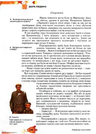 доля людини
(Скорочено)
• Якавторописуєвеснуй
веснянідорогинаДону?
Перша повоєнна весна була на Верхньому Дону,
як ніколи, дружна й раптова. Наприкінці березня
з Приазовья подули теплі вітри, і вже за два дні на
лівобережжі Дону геть-чисто оголились піски, в степу збутніли
повні снігу яри та балки, зламавши лід, шалено завирували степові
річки, і дороги поробилися майже зовсім непроїзні.
В цю недобру пору бездоріжжя мені довелось їхати в стани­
цю Букановську. І путь недовга —десь кілометрів з шістде­
сят, —та виявилось, що подолати їх не так просто... Годин аж
за шість ми пропхалися тридцять кілометрів і під’їхали до
переправи через річку бланку...
Переправлятися треба було благеньким плоско-
• ВІДімені КОГО ведеться Д О Н Н И М човником, що міг узяти не більш як три
чоловіка. ...Вдвох із шофером ми не оез остороги СІЛИ
в старенький човен. Товариш з речами залишився на березі... Тіль­
ки-но ми відчалили, як із прогнилого дна в різних місцях фонтан­
чиками забила вода. Чим тільки мали, конопатили ми ненадійну
посудину та вичерпували з неї воду, поки не дісі алися берега —
десь за годину ми були на тім боці бланки. Шофер пригнав з хуто­
ра машину, підійшов до човна і сказав, беручись за весло:
—Якщо тільки оце кляте корито не розвалиться на воді, —годи­
ни через дві приїдемо, раніш не ждіть...
Був полудень, бонце світило гаряче, у травні... Це був перший
після зими по-справжньому теплий деньМарно було сидіти на плоті
отак самому, цілком поринувши в тишу й самотність, і, скинувши
з голови стару солдатську вушанку, сушити на легкому вітрі мокре
після важкого веслування волосся, бездумно стежити
за білими грудистими хмарами, що пропливали
г в бляклій синяві.
Ш Незабаром я побачив, як з-за крайніх хутірських
дворів вийшов- на дорогу чоловік. Він вів за руку
маленького хлопчика, як на зріст —не більше п’яти-
шести років. Вони стомлено чвалали до переправи,
але, порівнявшися з машиною, звернули до мене.
Високий, сутулуватий чоловік, підійшовши зовсім
близько, сказав приглушеним баском:
—Здоров, браток!
—Здрастуй. —Я потиснув простягнуту мені ве­
лику, шкарубку руку Чоловік нахилився до хлоп­
чика, сказав:
—Поздоровкайся з дядьою, синку. Він, видно, та­
кий самий шофер, як ітвій тато. Тільки ми з тобою на
грузовику їздили, а він оцю маленьку машину ганяє...
І
В. Савадов.
Ілюстрація до оповідання
«Доля людини»,
туті далі
Література проти війни
 