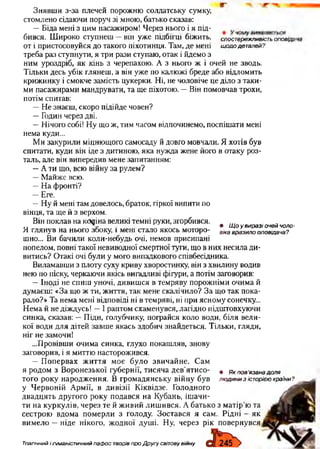 Знявши з-за плечей порожню солдатську сумку,
стомлено сідаючи поруч зі мною, батько сказав:
—Біда мені з цим пасажиром! Через нього і я під-
бився. Широко ступнеш -він уже підбігці біжить, спостережливість ОПОВІДІ
от і пристосовуйся до такого піхотинця. Там, де мені щодо деталей?
треба раз ступнути, я три рази ступаю, отак і йдемо з
ним уроздріб, як кінь з черепахою. А з нього ж і очей не зводь.
Тільки десь убік глянеш, а він уже по калюжі бреде або відломить
крижинку і смокче замість цукерки. Ні, не чоловіче це діло з таки­
ми пасажирами мандрувати, та ще піхотою. —Він помовчав трохи,
потім спитав:
—Не знаєш, скоро підійде човен?
—Годин через дві.
—Нічого собі! Ну що ж, тим часом відпочинемо, поспішати мені
нема куди...
Ми закурили міцнющого самосаду й довго мовчали. Я хотів був
спитати, куди він іде з дитиною, яка нужда жене його в отаку роз­
таль, але він випередив мене запитанням:
—А ти що, всю війну за рулем?
—Майже всю.
—На фронті?
—Еге.
—Ну й мені там довелось, браток, гіркої випити по
вінця, та ще й з верхом.
Він поклав на кояіна великі темні руки, згорбився. ... „
V • Що у виразі очей чоло-
Я глянув на нього збоку, і мені стало якось моторо- ВІка врдЗИ„0оповідача?
шно... Ви бачили коли-небудь очі, немов присипані
попелом, повні такої невиводної смертної туги, що в них несила ди­
витись? Отакі очі були у мого випадкового співбесідника.
Виламавши з плоту суху криву хворостинку, він з хвилину водив
нею по піску, черкаючи якісь вигадливі фігури, а потім заговорив:
—Іноді не спиш уночі, дивишся в темряву порожніми очима й
думаєш: «За що ж ти, життя, так мене скалічило? За що так пока­
рало?» Та нема мені відповіді ні в темряві, ні при ясному сонечку...
Нема й не діждусь! —І раптом схаменувся, лагідно підштовхуючи
синка, сказав: —Піди, голубчику, пограйся коло води, біля вели­
кої води для дітей завше якась здобич знайдеться. Тільки, гляди,
ніг не замочи!
...Провівши очима синка, глухо покашляв, знову
заговорив, і я миттю насторожився.
—Попервах життя моє було звичайне. Сам
я родом з Воронезької губернії, тисяча дев'ятисо- • Як пов'язана доля
того року народження. В громадянську війну був людини з історією країни?
у Червоній Армії, в дивізії Кіквідзе. Голодного
двадцять другого року подався на Кубань, ішачи­
ти на куркулів, через те й живий лишився. А батько з матір’ю та
сестрою вдома померли з голоду. Зостався я сам. Рідні —як
вимело —ніде нікого, жодної душі. Ну, через рік повернувся
Тпагічний і гуманістичний пафос творів про Другу світову війну
 