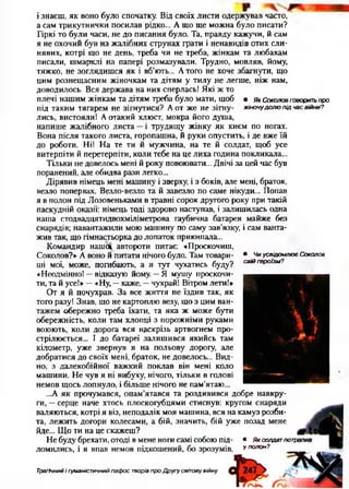 і знаєш, як воно було спочатку. Від своїх листи одержував часто,
а сам трикутнички посилав рідко... А що ще можна було писати?
Гіркі то були часи, не до писання було. Та, правду кажучи, й сам
я не охочий був на жалібних струнах грати і ненавидів отих сли­
нявих, котрі що не день, треба чи не треба, жінкам та любахам
писали, шмарклі на папері розмазували. Трудно, мовляв, йому,
тяжко, не зоглядишся як і вб’ють... Атого не хоче збагнути, що
цим рознещасним жіночкам та дітям у тилу не легше, ніж нам,
доводилось. Вся держава на них сперлась! Які ж то
плечі нашим жінкам та дітям треба було мати, щоб • якСоколовговоритьпро
під таким тягарем не зігнутися? А от же не зігну- жіночудолюпідчасвійни?
лись, вистояли! А отакий хлюст, мокра його душа,
напише жалібного листа —і трудящу жінку як києм по ногах.
Вона після такого листа, горопашна, й руки опустить, і де вже їй
до роботи. Ні! На те ти й мужчина, на те й солдат, щоб усе
витерпіти й перетерпіти, коли тебе на це лиха година покликала...
Тільки не довелось мені й року повоювати... Двічі за цей час був
поранений, але обидва рази легко...
Дірявив німець мені машину і зверху, і з боків, але мені, браток,
везло попервах. Везло-везло та й завезло по саме нікуди... Попав
я в полон під Лозовеньками в травні сорок другого року при такій
паскудній оказії: німець тоді здорово наступав, і залишилась одна
наша стодвадцятидвохміліметрова гаубична батарея майже без
снарядів; навантажили мою машину по саму зав’язку, і сам ванта­
жив так, що гімнастьорка до лопаток прикипала...
Командир нашої автороти питає: «Проскочиш,
Соколов?» А воно й питати нічого було. Там товари­
ші мої, може, погибають, а я тут чухатись буду?
«Неодмінно! —відказую йому. —Я мушу проскочи­
ти, та й усе!» —«Ну, —каже, —чухрай! Вітром лети!»
От я й почухрав. За все життя не їздив так, як
того разу! Знав, що не картоплю везу, що з цим ван­
тажем обережно треба їхати, та яка ж може бути
обережність, коли там хлопці з порожніми руками
воюють, коли дорога вся наскрізь артвогнем про­
стрілюється... І до батареї залишився якийсь там
кілометр, уже звернув я на польову дорогу, але
добратися до своїх мені, браток, не довелось... Вид­
но, з далекобійної важкий поклав він мені коло
машини. Не чув я ні вибуху, нічого, тільки в голові
немов щось лопнуло, і більше нічого не пам’ятаю...
...А як прочумався, опам’ятався та роздивився добре навкру­
ги, —серце наче хтось плоскогубцями стиснув: кругом снаряди
валяються, котрі я віз, неподалік моя машина, вся на камуз розби­
та, лежить догори колесами, а бій, значить, бій уже позад мене
йде... Що ти на це скажеш?
Не буду брехати, отоді в мене ноги самі собою під- • Яксолдатпотр
ломились, і я впав немов підкошений, бо зрозумів, у полон?
• ЧиусвідомлюєСоколов
свійгероїзм?
Трагічний і гуманістичний пафос творів про Другу світовувійну
 