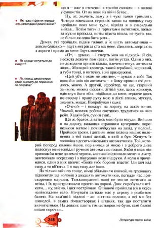 ^ - 7 ч що я —вже в оточенні, а точніш сказати —в полоні
у фашистів. От як воно на війні буває...
Ну, от, значить, лежу я і чую: танки гримлять.
• Якіпростіфактипереда- Чотири німецьких середніх танки на повному газу
ютьневигаданіреаліівійни? пройшли повз мене туди, відкіля я з снарядами
виїхав... Потім тягачі з гарматами потяглися, польо­
ва кухня проїхала, потім піхота пішла, не густо, так,
не більш як одна бита рота...
Думав, усі пройшли, підвів голову, а їх шість автоматників —
зовсім близько —йдуть метрів за сто від мене. Дивлюсь, звертають
з дороги і прямо до мене. Ідуть мовчки.
«От, —думаю, —і смерть моя на підході». Я сів,
неохота лежачи помирати, потім устав. Один з них,
не доходячи кроків кілька, плечем стенув, автомата
зняв... Молодий хлопець, такий зграбний, чорнявий,
а губи тонкі, в ниточку, і очі примружені.
«Цей уб’є і оком не змигне», —думаю я собі. Так
воно й є: звів він автомата —я йому прямо в очі див­
люсь, мовчу. А другий, єфрейтор, чи що, старший
за нього, можна сказати, літній уже, щось крикнув,
одіпхнув його вбік, підійшов до мене, геркоче щось
по-своєму і праву руку мою в лікті згинає, мускул,
значить, мацає. Попробував і каже:
«О-о-о!» —і показує на дорогу, на захід сонця.
Чвалай, мовляв, робоча скотинко, трудитися на наш
рейх. Хазяїн був, сучий син!..
Що ж, браток, діватись мені було нікуди. Вийшов
я на дорогу, вилаявся страшним кучерявим, воро­
незьким матом і почимчикував на захід, у полон!..
Пройшов трохи, і доганяє мене колона наших поло­
нених з тієї самої дивізії, в якій я був. Женуть їх
чоловіка з десять німецьких автоматників. Той, кото-
рий поперед колони йшов, порівнявся зі мною і з доброго дива
полоснув мене навідліг ручкою автомата по голові. Якби я впав, він
пришив би мене до землі чергою, але наші підхопили мене на льоту,
заштовхали всередину і з півгодини вели під руки. А коли я прочу­
мався, один з них шепче: «Боже тебе борони впасти! Іди хоч над
силу, а то вб’ють». І я над силу, але ішов.
Як тільки зайшло сонце, німці збільшили конвой, на грузовику
підкинули ще чоловік з двадцять автоматників, погнали нас при­
скореним маршем. Тяжкопоранені наші не могли встигати за
всіма, і їх пристрілювали просто на дорозі. Двоє спробували вті­
кати, ... ну, звісно, і цих постріляли. Опівночі прийшли ми в якесь
напівспалене село. Ночувати загнали нас у церкву з розбитою
банею. На кам’яній підлозі —ані віхтика соломи, а всі ми без
шинелей, в самих гімнастьорках і штанях, так що постелити
анічогісінько. На деяких навіть гімнастьорок не було, самі бязеві
спідні сорочки...
• Яксолдатготуєтьсядо
смерті?
• Якнімецьдемонструє
своюзневагудопоранено­
госолдата?
Література проти війни
 