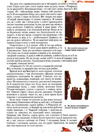 • Які почуття сильніші від
страху перед лю диною?
Г
Так цілу ніч і проваландались ми в тій церкві, як вівці в темному
хліві. Серед ночі чую, хтось торкає мене за руку, питає: «Товаришу,
ти не ранений?» Відповідаю йому: «А тобі чого треба, браток?» Він
і каже: «Я —військлікар, може, чимось тобі допомо­
жу?» Я поскаржився йому, що у мене ліве плече скри­
пить, і пухне, і страх як болить. Він твердо так каже:
«Скидай гімнастьорку й спідню сорочку». Я скинув
усе це з себе, він і почав руку в плечі промацувати
своїми тонкими пальцями, та так, що мені аж свічки в
очах засвітили. Скрегочу зубами й кажу йому: «Ти,
мабуть, ветеринар, а не людський доктор. Нащо ж ти
по болючому місцю давиш так, безсердечний ти чо­
ловік?» А він все мацає і сердито так відповідає: «Ти
собі мовчи та диш, а то —розбалакався! Держись, за­
раз ще дужче заболить». Та як шарпоне мою руку, аж
червоні іскри в мене з очей посипались.
Опам'ятався я та й питаю: «Що ж ти оце робиш,
фашист нещасний? У мене рука вщент розбита, а ти
її так рвонув». Чую, він засміявся тихенько та й каже:
«Я думав, що ти мене вдариш з правої, а ти, виходить,
смирний хлопець. А рука в тебе не розбита, а вибита була, от я її на
місце й поставив. Ну, як тепер, легше тобі?» А воно й справді, чую
по собі, що біль вщухає. Подякував я йому душевно, і він пішов далі
в темряві, тихенько питає:
«Поранені є?» От що значить справжній доктор!
Він і в полоні, і в темряві своє велике діло робив...
Вранці всіх насЧшстроїли коло церкви, оточили
автоматниками і три есесівських офіцери почали
відбирати невгодних їм людей. Спитали, хто ко­
муністи, командири, комісари, але таких не вияви­
лось. Не виявилось і сволоти, яка могла б виказати,
бо й комуністів серед нас було мало не половина,
і командири були, і, само собою, комісари були.
Тільки-чотирьох і взяли з двохсот з чимось чоло­
вік. Одного єврея і трьох росіян, рядових. Росіяни
вскочили в халепу через те, що у всіх трьох було
чорняве з кучерявинкою волосся...
Куди мене тільки не гонили за два роки полону!
Половину Німеччини об’їхав за цей час: і в Саксонії
був, на силікатному заводі робив, і в Рурській об­
ласті вугілля копав, і в Баварії на земляних роботах
горба наживав, і в Тюрінгії побував, і чортзна-де
тільки не довелось по німецькій землі походити.
Природа там, браток, скрізь різна, але стріляли й били нашого
брата скрізь однаково. А били богом прокляті гади й паразити так,
як у нас ніколи скотини не б’ють. І кулаками били, й ногами
топтали, і всіляким залізом, яке під руку трапиться, не кажучи
вже про приклади та інше дерево...
• Які фізичні випробування
випали на долю солдата?
 