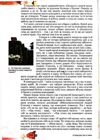 Т И Г Ж - Г 41 годували нас скрізь однаковісінько: півтораста грамів ерзац-
хліба навпіл з тирсою та ріденька баланда з брукви. Окропу де
давали, а де ні. Та що там казати, подумай сам: перед війною
важив я вісімдесят шість кілограмів, а на осінь тягнув уже не біль­
ше як п’ятдесят. Тільки шкіра лишилась на кістках, та й кістки
свої носити було несила. А роботу давай, і слова не скажи, та таку
роботу, що й ломовик не здолає...
І от якось увечері повернулись ми в барак з роботи. Цілий день
ішов дощ, лахміття на нас хоч викрути; всі ми на холодному вітрі
перемерзли як цуцики, тільки зубами цокотимо. А обсушитись
нема де, нагрітися —теж, і до того ж голодні, не то що до смерті,
а навіть гірше. Але ввечері нам їсти не давали.
Скинув я з себе мокре дрантя, кинув на нари та й
кажу: «їм по чотири кубометри виробітку дай, а на
могилу кожному з нас і одного кубометра забагато».
Тільки й сказав, та от знайшовся між своїх... падлю­
ка, доніс комендантові табору про ці мої гіркі слова...
Так от оцей самий комендант на другий день після
того, як я про кубометри сказав, викликає мене...
Зрозуміло, нащо викликає. На капець. Попрощався
я з товаришами, всі вони знали, що на смерть іду,
зітхнув і пішов. Іду табірним двором, на зірки погля­
даю, прощаюсь і з ними, думаю: «От і відмучився ти,
Андрію Соколов, а по-табірному —номер триста
тридцять перший». Якось жалко стало Іринку й
дітей, а потім жаль цей вщух і став я міці набиратися,
щоб глянути в дірку пістолета без страху, як нале­
жить солдатові, аби вороги не побачили в останню мою хвилину,
що мені з життям розлучатись все-таки важко...
В комендантській —квіти на вікнах, чистенько, як у нас в хоро­
шому клубі. За столом —усе табірне начальство. П’ять чоловік
сидять, шнапс дудлять і салом закушують. На столі у них початий
здоровенний бутель з шнапсом, хліб, сало, квашені яблука, відкри­
ті банки з усякими консервамй...
Прямо передо мною сидить уже п’януватий [комендант], пісто­
летом грається, перекидає його з руки в руку, а сам дивиться на
мене й не змигне, як гадюка. Ну, я руки по швах, стоптаними підбо­
рами цокнув, голосно доповідаю: «Військовополонений Андрій
Соколов з вашого наказу, гер комендант, з’явився». Він і питає
мене: «То як же, рус Іван, чотири кубометри виробітку —це бага­
то?» —«Так точно, —кажу, —гер комендант, багато». —«А одного
тобі на могилу вистачить?» —«Так точно, гер комендант, цілком
вистачить і навіть зостанеться».
Він піднявся зі стільця і каже: «Я зроблю тобі велику честь, зараз
особисто розстріляю тебе за ці слова. Тут незручно, вийдімо надвір,
там ти й розпишешся». —«Воля ваша», —кажу йому. Він постояв,
подумав, а потім кинув пістолета на стіл і наливає повну склянку
шнапсу, шматочок хліба взяв, поклав на нього скибочку сала і все це
• Як Соколов сприймає
ймовірність своєї смертної
години?
250 Література проти війни
 